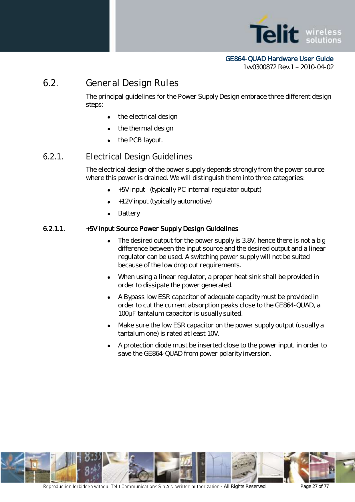      GE864-QUAD Hardware User Guide 1vv0300872 Rev.1   2010-04-02 - All Rights Reserved.    Page 27 of 77  6.2. General Design Rules The principal guidelines for the Power Supply Design embrace three different design steps:  the electrical design  the thermal design  the PCB layout. 6.2.1. Electrical Design Guidelines The electrical design of the power supply depends strongly from the power source where this power is drained. We will distinguish them into three categories:  +5V input   (typically PC internal regulator output)  +12V input (typically automotive)  Battery 6.2.1.1. +5V input Source Power Supply Design Guidelines  The desired output for the power supply is 3.8V, hence there is not a big difference between the input source and the desired output and a linear regulator can be used. A switching power supply will not be suited because of the low drop out requirements.  When using a linear regulator, a proper heat sink shall be provided in order to dissipate the power generated.  A Bypass low ESR capacitor of adequate capacity must be provided in order to cut the current absorption peaks close to the GE864-QUAD, a 100μF tantalum capacitor is usually suited.  Make sure the low ESR capacitor on the power supply output (usually a tantalum one) is rated at least 10V.  A protection diode must be inserted close to the power input, in order to save the GE864-QUAD from power polarity inversion. 