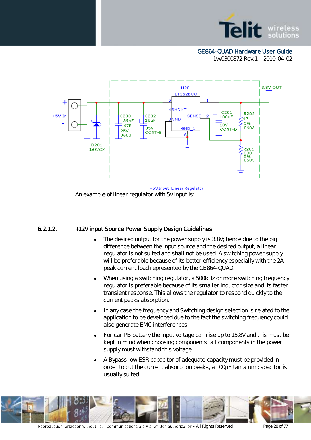      GE864-QUAD Hardware User Guide 1vv0300872 Rev.1   2010-04-02 - All Rights Reserved.    Page 28 of 77  An example of linear regulator with 5V input is:   6.2.1.2. +12V input Source Power Supply Design Guidelines  The desired output for the power supply is 3.8V; hence due to the big difference between the input source and the desired output, a linear regulator is not suited and shall not be used. A switching power supply will be preferable because of its better efficiency especially with the 2A peak current load represented by the GE864-QUAD.  When using a switching regulator, a 500kHz or more switching frequency regulator is preferable because of its smaller inductor size and its faster transient response. This allows the regulator to respond quickly to the current peaks absorption.   In any case the frequency and Switching design selection is related to the application to be developed due to the fact the switching frequency could also generate EMC interferences.  For car PB battery the input voltage can rise up to 15.8V and this must be kept in mind when choosing components: all components in the power supply must withstand this voltage.  A Bypass low ESR capacitor of adequate capacity must be provided in order to cut the current absorption peaks, a 100μF tantalum capacitor is usually suited. 
