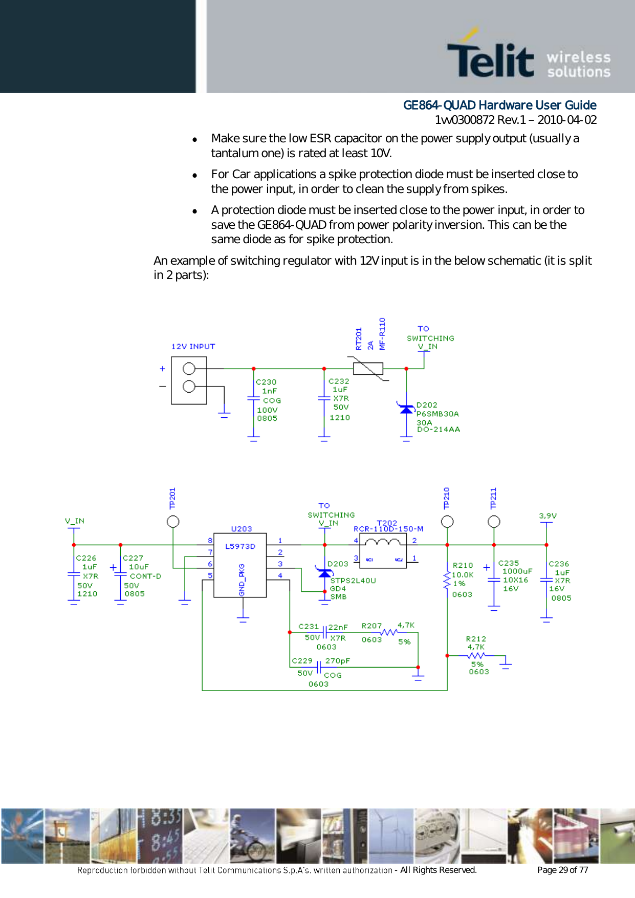      GE864-QUAD Hardware User Guide 1vv0300872 Rev.1   2010-04-02 - All Rights Reserved.    Page 29 of 77   Make sure the low ESR capacitor on the power supply output (usually a tantalum one) is rated at least 10V.  For Car applications a spike protection diode must be inserted close to the power input, in order to clean the supply from spikes.   A protection diode must be inserted close to the power input, in order to save the GE864-QUAD from power polarity inversion. This can be the same diode as for spike protection. An example of switching regulator with 12V input is in the below schematic (it is split in 2 parts):       