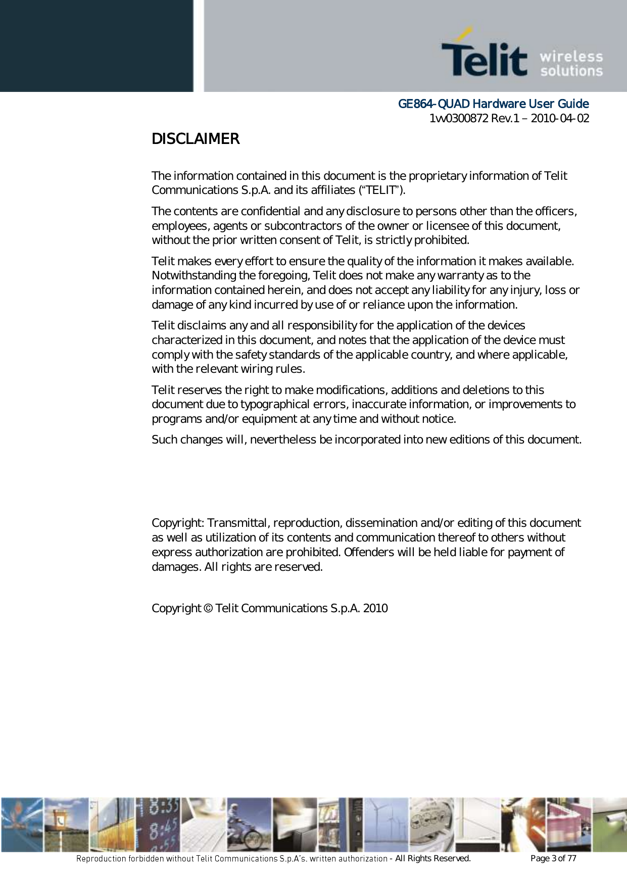      GE864-QUAD Hardware User Guide 1vv0300872 Rev.1   2010-04-02 - All Rights Reserved.    Page 3 of 77  DISCLAIMER   The information contained in this document is the proprietary information of Telit Communications S.p.A. and its affiliates (“TELIT”).  The contents are confidential and any disclosure to persons other than the officers, employees, agents or subcontractors of the owner or licensee of this document, without the prior written consent of Telit, is strictly prohibited. Telit makes every effort to ensure the quality of the information it makes available. Notwithstanding the foregoing, Telit does not make any warranty as to the information contained herein, and does not accept any liability for any injury, loss or damage of any kind incurred by use of or reliance upon the information. Telit disclaims any and all responsibility for the application of the devices characterized in this document, and notes that the application of the device must comply with the safety standards of the applicable country, and where applicable, with the relevant wiring rules. Telit reserves the right to make modifications, additions and deletions to this document due to typographical errors, inaccurate information, or improvements to programs and/or equipment at any time and without notice.  Such changes will, nevertheless be incorporated into new editions of this document.    Copyright: Transmittal, reproduction, dissemination and/or editing of this document as well as utilization of its contents and communication thereof to others without express authorization are prohibited. Offenders will be held liable for payment of damages. All rights are reserved.   Copyright © Telit Communications S.p.A. 2010 