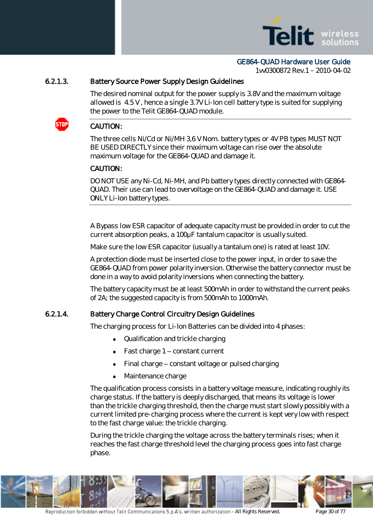      GE864-QUAD Hardware User Guide 1vv0300872 Rev.1   2010-04-02 - All Rights Reserved.    Page 30 of 77  6.2.1.3. Battery Source Power Supply Design Guidelines The desired nominal output for the power supply is 3.8V and the maximum voltage allowed is  4.5 V , hence a single 3.7V Li-Ion cell battery type is suited for supplying the power to the Telit GE864-QUAD module. CAUTION: The three cells Ni/Cd or Ni/MH 3,6 V Nom. battery types or 4V PB types MUST NOT BE USED DIRECTLY since their maximum voltage can rise over the absolute maximum voltage for the GE864-QUAD and damage it. CAUTION: DO NOT USE any Ni-Cd, Ni-MH, and Pb battery types directly connected with GE864-QUAD. Their use can lead to overvoltage on the GE864-QUAD and damage it. USE ONLY Li-Ion battery types.  A Bypass low ESR capacitor of adequate capacity must be provided in order to cut the current absorption peaks, a 100μF tantalum capacitor is usually suited. Make sure the low ESR capacitor (usually a tantalum one) is rated at least 10V. A protection diode must be inserted close to the power input, in order to save the GE864-QUAD from power polarity inversion. Otherwise the battery connector must be done in a way to avoid polarity inversions when connecting the battery. The battery capacity must be at least 500mAh in order to withstand the current peaks of 2A; the suggested capacity is from 500mAh to 1000mAh. 6.2.1.4. Battery Charge Control Circuitry Design Guidelines The charging process for Li-Ion Batteries can be divided into 4 phases:  Qualification and trickle charging  Fast charge 1 – constant current  Final charge – constant voltage or pulsed charging  Maintenance charge  The qualification process consists in a battery voltage measure, indicating roughly its charge status. If the battery is deeply discharged, that means its voltage is lower than the trickle charging threshold, then the charge must start slowly possibly with a current limited pre-charging process where the current is kept very low with respect to the fast charge value: the trickle charging. During the trickle charging the voltage across the battery terminals rises; when it reaches the fast charge threshold level the charging process goes into fast charge phase. 