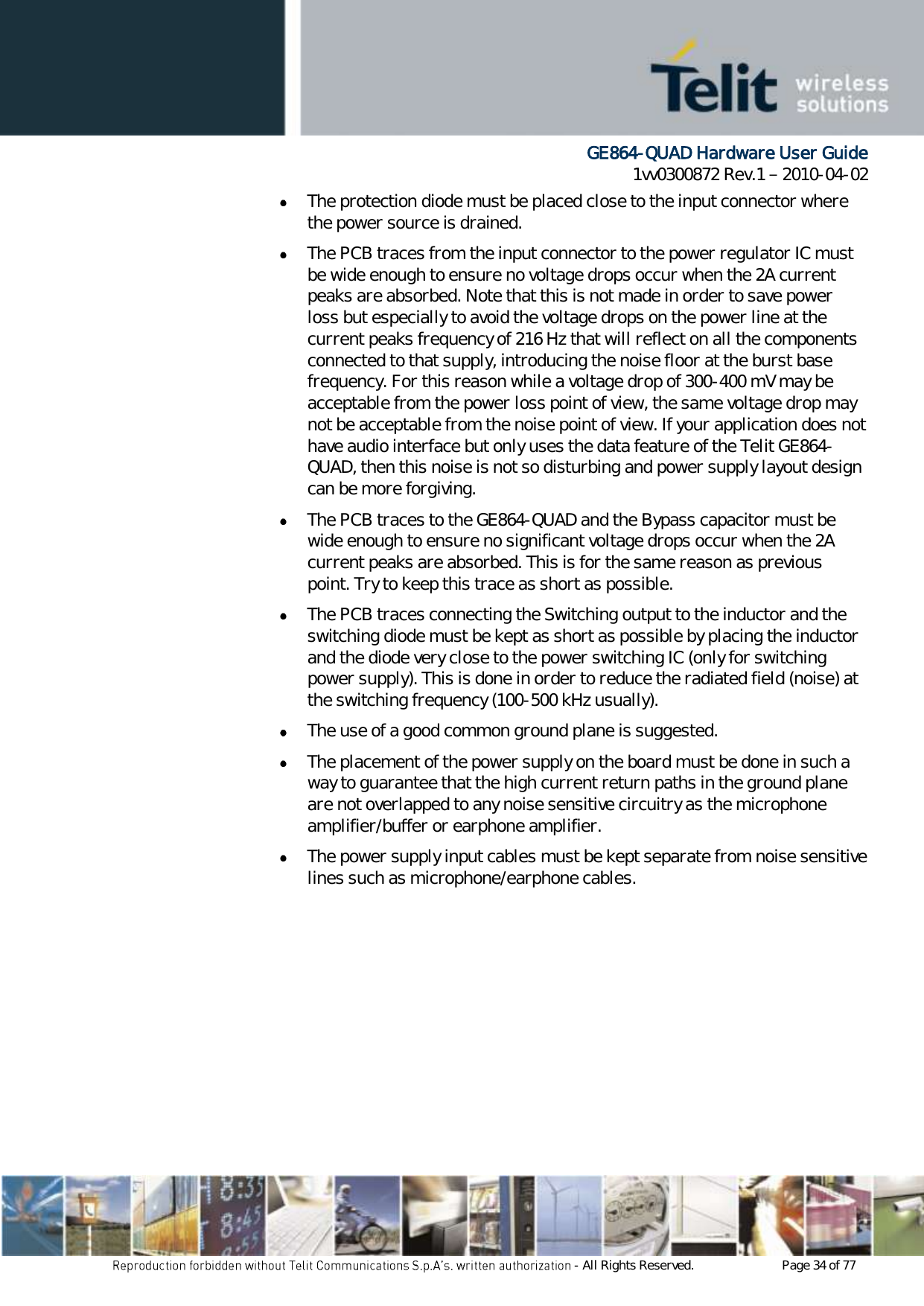      GE864-QUAD Hardware User Guide 1vv0300872 Rev.1   2010-04-02 - All Rights Reserved.    Page 34 of 77   The protection diode must be placed close to the input connector where the power source is drained.  The PCB traces from the input connector to the power regulator IC must be wide enough to ensure no voltage drops occur when the 2A current peaks are absorbed. Note that this is not made in order to save power loss but especially to avoid the voltage drops on the power line at the current peaks frequency of 216 Hz that will reflect on all the components connected to that supply, introducing the noise floor at the burst base frequency. For this reason while a voltage drop of 300-400 mV may be acceptable from the power loss point of view, the same voltage drop may not be acceptable from the noise point of view. If your application does not have audio interface but only uses the data feature of the Telit GE864-QUAD, then this noise is not so disturbing and power supply layout design can be more forgiving.  The PCB traces to the GE864-QUAD and the Bypass capacitor must be wide enough to ensure no significant voltage drops occur when the 2A current peaks are absorbed. This is for the same reason as previous point. Try to keep this trace as short as possible.  The PCB traces connecting the Switching output to the inductor and the switching diode must be kept as short as possible by placing the inductor and the diode very close to the power switching IC (only for switching power supply). This is done in order to reduce the radiated field (noise) at the switching frequency (100-500 kHz usually).  The use of a good common ground plane is suggested.  The placement of the power supply on the board must be done in such a way to guarantee that the high current return paths in the ground plane are not overlapped to any noise sensitive circuitry as the microphone amplifier/buffer or earphone amplifier.  The power supply input cables must be kept separate from noise sensitive lines such as microphone/earphone cables. 