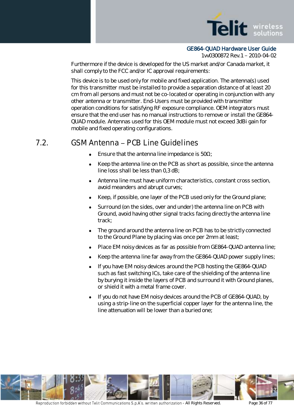      GE864-QUAD Hardware User Guide 1vv0300872 Rev.1   2010-04-02 - All Rights Reserved.    Page 36 of 77  Furthermore if the device is developed for the US market and/or Canada market, it shall comply to the FCC and/or IC approval requirements: This device is to be used only for mobile and fixed application. The antenna(s) used for this transmitter must be installed to provide a separation distance of at least 20 cm from all persons and must not be co-located or operating in conjunction with any other antenna or transmitter. End-Users must be provided with transmitter operation conditions for satisfying RF exposure compliance. OEM integrators must ensure that the end user has no manual instructions to remove or install the GE864-QUAD module. Antennas used for this OEM module must not exceed 3dBi gain for mobile and fixed operating configurations. 7.2. GSM Antenna   PCB Line Guidelines  Ensure that the antenna line impedance is 50Ω;  Keep the antenna line on the PCB as short as possible, since the antenna line loss shall be less than 0,3 dB;  Antenna line must have uniform characteristics, constant cross section, avoid meanders and abrupt curves;  Keep, if possible, one layer of the PCB used only for the Ground plane;  Surround (on the sides, over and under) the antenna line on PCB with Ground, avoid having other signal tracks facing directly the antenna line track;  The ground around the antenna line on PCB has to be strictly connected to the Ground Plane by placing vias once per 2mm at least;  Place EM noisy devices as far as possible from GE864-QUAD antenna line;  Keep the antenna line far away from the GE864-QUAD power supply lines;  If you have EM noisy devices around the PCB hosting the GE864-QUAD such as fast switching ICs, take care of the shielding of the antenna line by burying it inside the layers of PCB and surround it with Ground planes, or shield it with a metal frame cover.  If you do not have EM noisy devices around the PCB of GE864-QUAD, by using a strip-line on the superficial copper layer for the antenna line, the line attenuation will be lower than a buried one;    