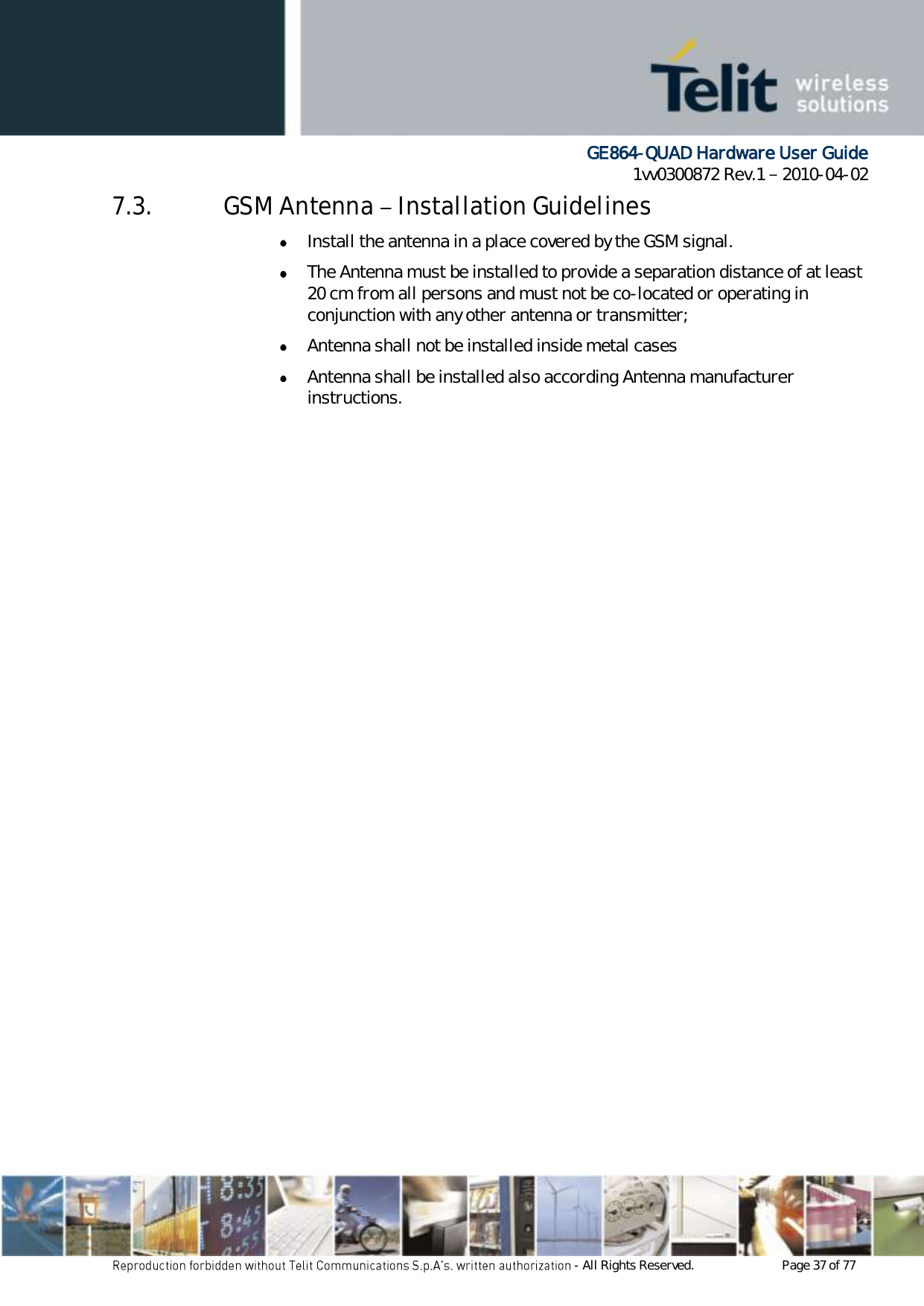      GE864-QUAD Hardware User Guide 1vv0300872 Rev.1   2010-04-02 - All Rights Reserved.    Page 37 of 77  7.3. GSM Antenna   Installation Guidelines  Install the antenna in a place covered by the GSM signal.  The Antenna must be installed to provide a separation distance of at least 20 cm from all persons and must not be co-located or operating in conjunction with any other antenna or transmitter;  Antenna shall not be installed inside metal cases   Antenna shall be installed also according Antenna manufacturer instructions. 