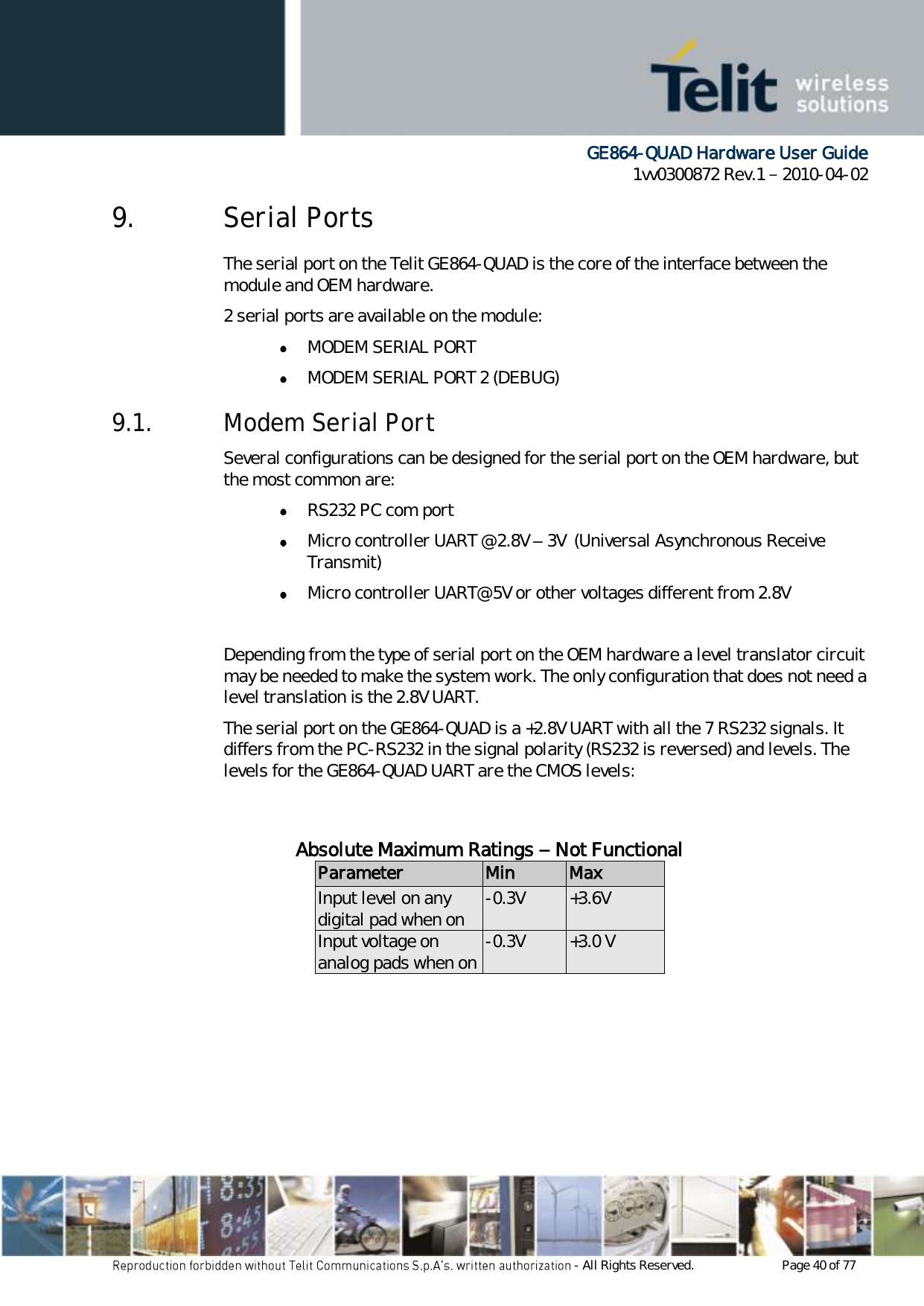      GE864-QUAD Hardware User Guide 1vv0300872 Rev.1   2010-04-02 - All Rights Reserved.    Page 40 of 77  9. Serial Ports The serial port on the Telit GE864-QUAD is the core of the interface between the module and OEM hardware. 2 serial ports are available on the module:  MODEM SERIAL PORT  MODEM SERIAL PORT 2 (DEBUG) 9.1. Modem Serial Port Several configurations can be designed for the serial port on the OEM hardware, but the most common are:  RS232 PC com port  Micro controller UART @ 2.8V – 3V  (Universal Asynchronous Receive Transmit)   Micro controller UART@ 5V or other voltages different from 2.8V   Depending from the type of serial port on the OEM hardware a level translator circuit may be needed to make the system work. The only configuration that does not need a level translation is the 2.8V UART. The serial port on the GE864-QUAD is a +2.8V UART with all the 7 RS232 signals. It differs from the PC-RS232 in the signal polarity (RS232 is reversed) and levels. The levels for the GE864-QUAD UART are the CMOS levels:   Absolute Maximum Ratings – Not Functional Parameter Min Max Input level on any digital pad when on -0.3V +3.6V Input voltage on analog pads when on -0.3V +3.0 V        