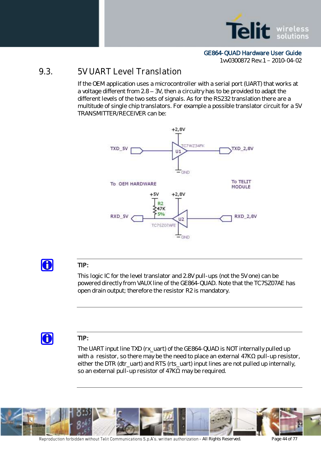      GE864-QUAD Hardware User Guide 1vv0300872 Rev.1   2010-04-02 - All Rights Reserved.    Page 44 of 77  9.3. 5V UART Level Translation If the OEM application uses a microcontroller with a serial port (UART) that works at a voltage different from 2.8 – 3V, then a circuitry has to be provided to adapt the different levels of the two sets of signals. As for the RS232 translation there are a multitude of single chip translators. For example a possible translator circuit for a 5V TRANSMITTER/RECEIVER can be:              TIP: This logic IC for the level translator and 2.8V pull-ups (not the 5V one) can be powered directly from VAUX line of the GE864-QUAD. Note that the TC7SZ07AE has open drain output; therefore the resistor R2 is mandatory.    TIP: The UART input line TXD (rx_uart) of the GE864-QUAD is NOT internally pulled up with a  resistor, so there may be the need to place an external 47KΩ pull-up resistor, either the DTR (dtr_uart) and RTS (rts_uart) input lines are not pulled up internally, so an external pull-up resistor of 47KΩ may be required.  