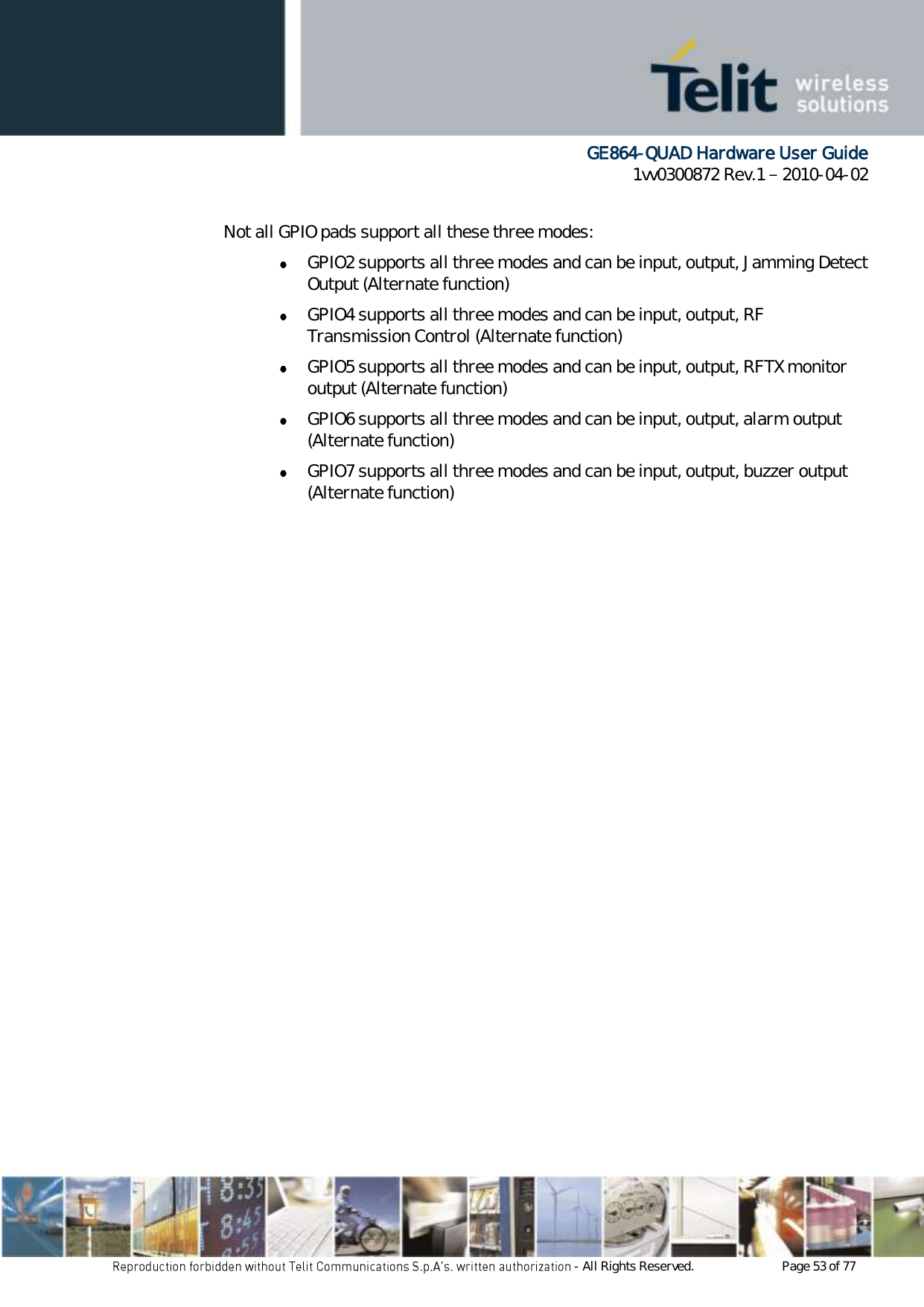      GE864-QUAD Hardware User Guide 1vv0300872 Rev.1   2010-04-02 - All Rights Reserved.    Page 53 of 77   Not all GPIO pads support all these three modes:  GPIO2 supports all three modes and can be input, output, Jamming Detect Output (Alternate function)  GPIO4 supports all three modes and can be input, output, RF Transmission Control (Alternate function)  GPIO5 supports all three modes and can be input, output, RFTX monitor output (Alternate function)  GPIO6 supports all three modes and can be input, output, alarm output (Alternate function)  GPIO7 supports all three modes and can be input, output, buzzer output (Alternate function) 