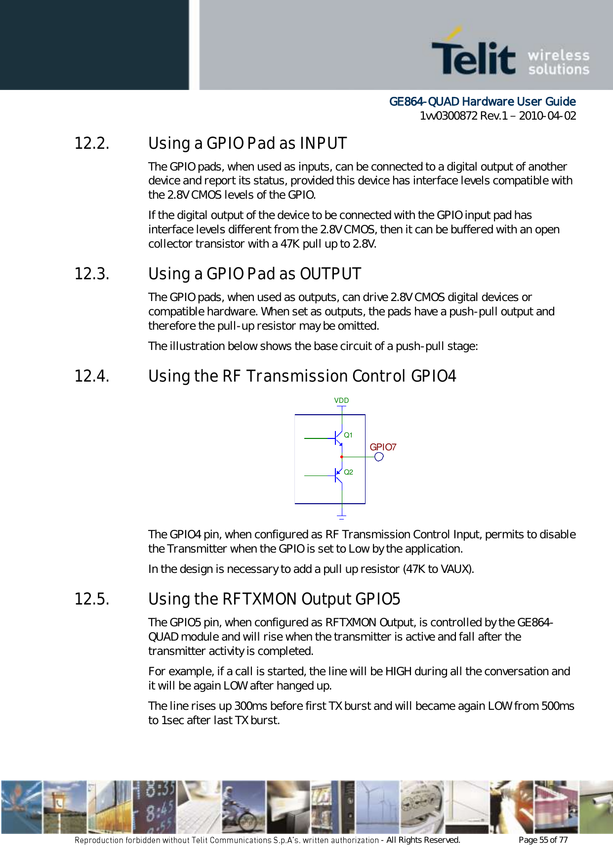      GE864-QUAD Hardware User Guide 1vv0300872 Rev.1   2010-04-02 - All Rights Reserved.    Page 55 of 77  12.2. Using a GPIO Pad as INPUT The GPIO pads, when used as inputs, can be connected to a digital output of another device and report its status, provided this device has interface levels compatible with the 2.8V CMOS levels of the GPIO.  If the digital output of the device to be connected with the GPIO input pad has interface levels different from the 2.8V CMOS, then it can be buffered with an open collector transistor with a 47K pull up to 2.8V. 12.3. Using a GPIO Pad as OUTPUT The GPIO pads, when used as outputs, can drive 2.8V CMOS digital devices or compatible hardware. When set as outputs, the pads have a push-pull output and therefore the pull-up resistor may be omitted. The illustration below shows the base circuit of a push-pull stage: 12.4. Using the RF Transmission Control GPIO4 The GPIO4 pin, when configured as RF Transmission Control Input, permits to disable the Transmitter when the GPIO is set to Low by the application. In the design is necessary to add a pull up resistor (47K to VAUX). 12.5. Using the RFTXMON Output GPIO5 The GPIO5 pin, when configured as RFTXMON Output, is controlled by the GE864-QUAD module and will rise when the transmitter is active and fall after the transmitter activity is completed. For example, if a call is started, the line will be HIGH during all the conversation and it will be again LOW after hanged up. The line rises up 300ms before first TX burst and will became again LOW from 500ms to 1sec after last TX burst. Q1Q2VDDGPIO7