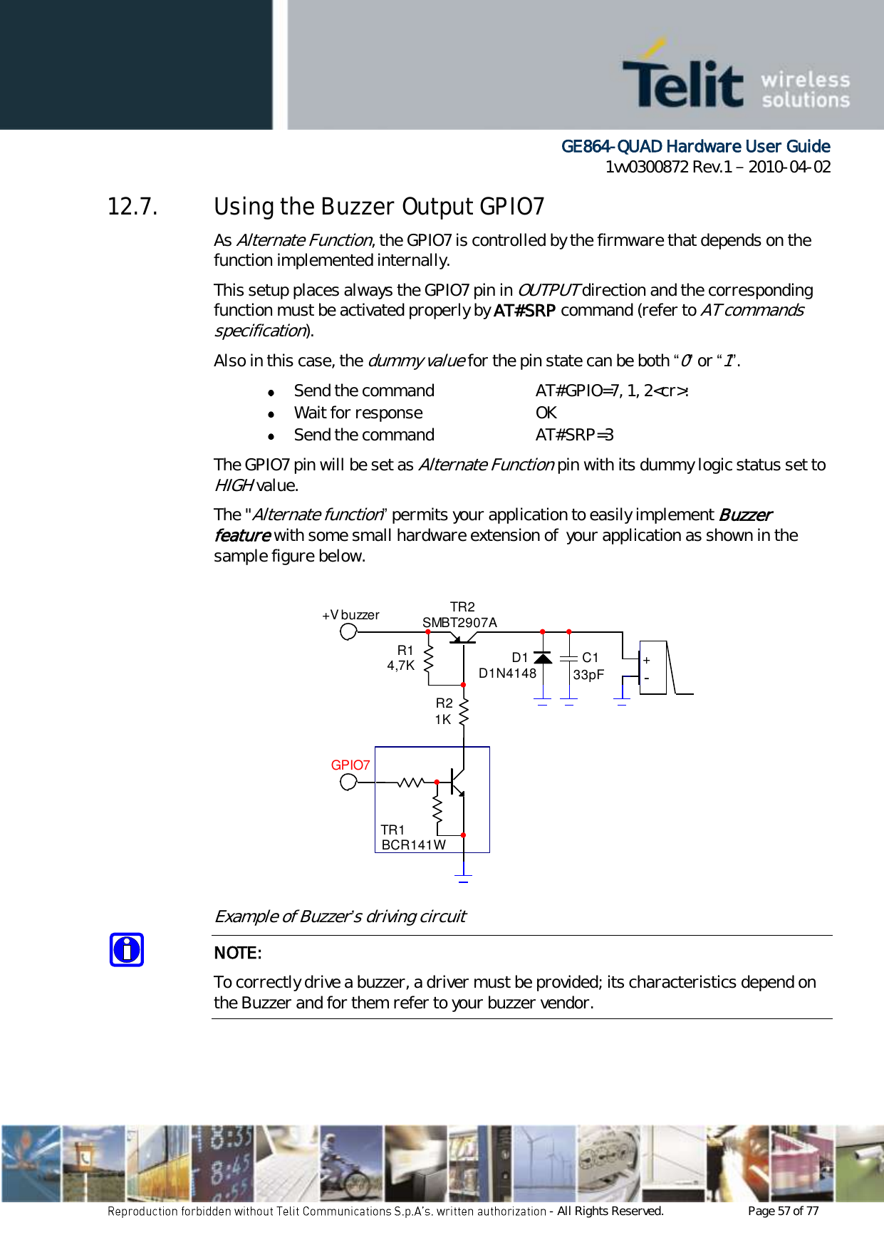      GE864-QUAD Hardware User Guide 1vv0300872 Rev.1   2010-04-02 - All Rights Reserved.    Page 57 of 77  12.7. Using the Buzzer Output GPIO7 As Alternate Function, the GPIO7 is controlled by the firmware that depends on the function implemented internally. This setup places always the GPIO7 pin in OUTPUT direction and the corresponding function must be activated properly by AT#SRP command (refer to AT commands specification). Also in this case, the dummy value for the pin state can be both “0” or “1”.  Send the command  AT#GPIO=7, 1, 2&lt;cr&gt;:  Wait for response  OK  Send the command  AT#SRP=3 The GPIO7 pin will be set as Alternate Function pin with its dummy logic status set to HIGH value. The &quot;Alternate function” permits your application to easily implement Buzzer feature with some small hardware extension of  your application as shown in the sample figure below. Example of Buzzer’s driving circuit NOTE: To correctly drive a buzzer, a driver must be provided; its characteristics depend on the Buzzer and for them refer to your buzzer vendor. TR1BCR141WTR2SMBT2907AR14,7KR21KD1D1N4148 C133pF +-+V buzzerGPIO7