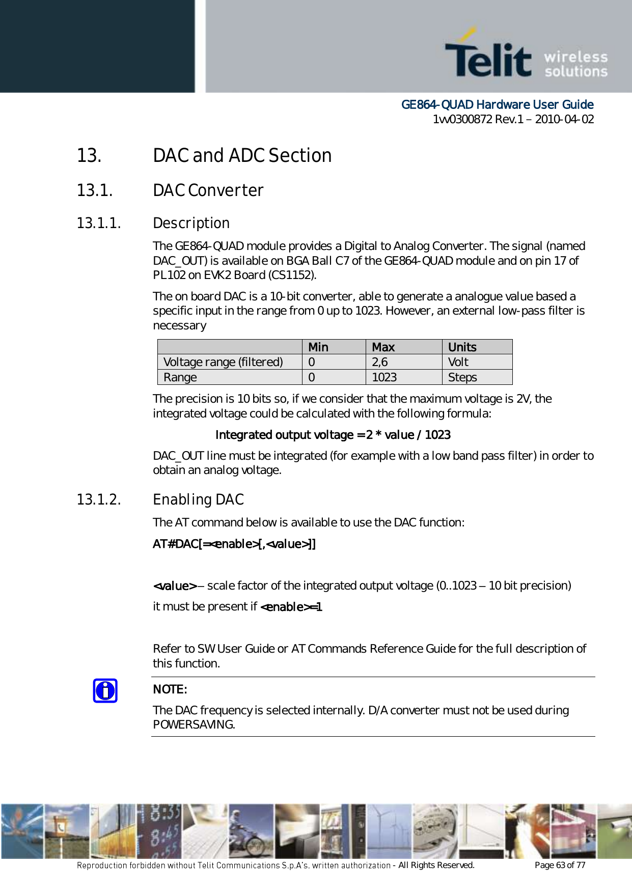      GE864-QUAD Hardware User Guide 1vv0300872 Rev.1   2010-04-02 - All Rights Reserved.    Page 63 of 77  13. DAC and ADC Section 13.1. DAC Converter 13.1.1. Description The GE864-QUAD module provides a Digital to Analog Converter. The signal (named DAC_OUT) is available on BGA Ball C7 of the GE864-QUAD module and on pin 17 of PL102 on EVK2 Board (CS1152). The on board DAC is a 10-bit converter, able to generate a analogue value based a specific input in the range from 0 up to 1023. However, an external low-pass filter is necessary  Min Max Units Voltage range (filtered) 0 2,6 Volt Range 0 1023 Steps The precision is 10 bits so, if we consider that the maximum voltage is 2V, the integrated voltage could be calculated with the following formula:   Integrated output voltage = 2 * value / 1023 DAC_OUT line must be integrated (for example with a low band pass filter) in order to obtain an analog voltage. 13.1.2. Enabling DAC The AT command below is available to use the DAC function: AT#DAC[=&lt;enable&gt;[,&lt;value&gt;]]  &lt;value&gt; – scale factor of the integrated output voltage (0..1023 – 10 bit precision) it must be present if &lt;enable&gt;=1  Refer to SW User Guide or AT Commands Reference Guide for the full description of this function. NOTE: The DAC frequency is selected internally. D/A converter must not be used during POWERSAVING. 