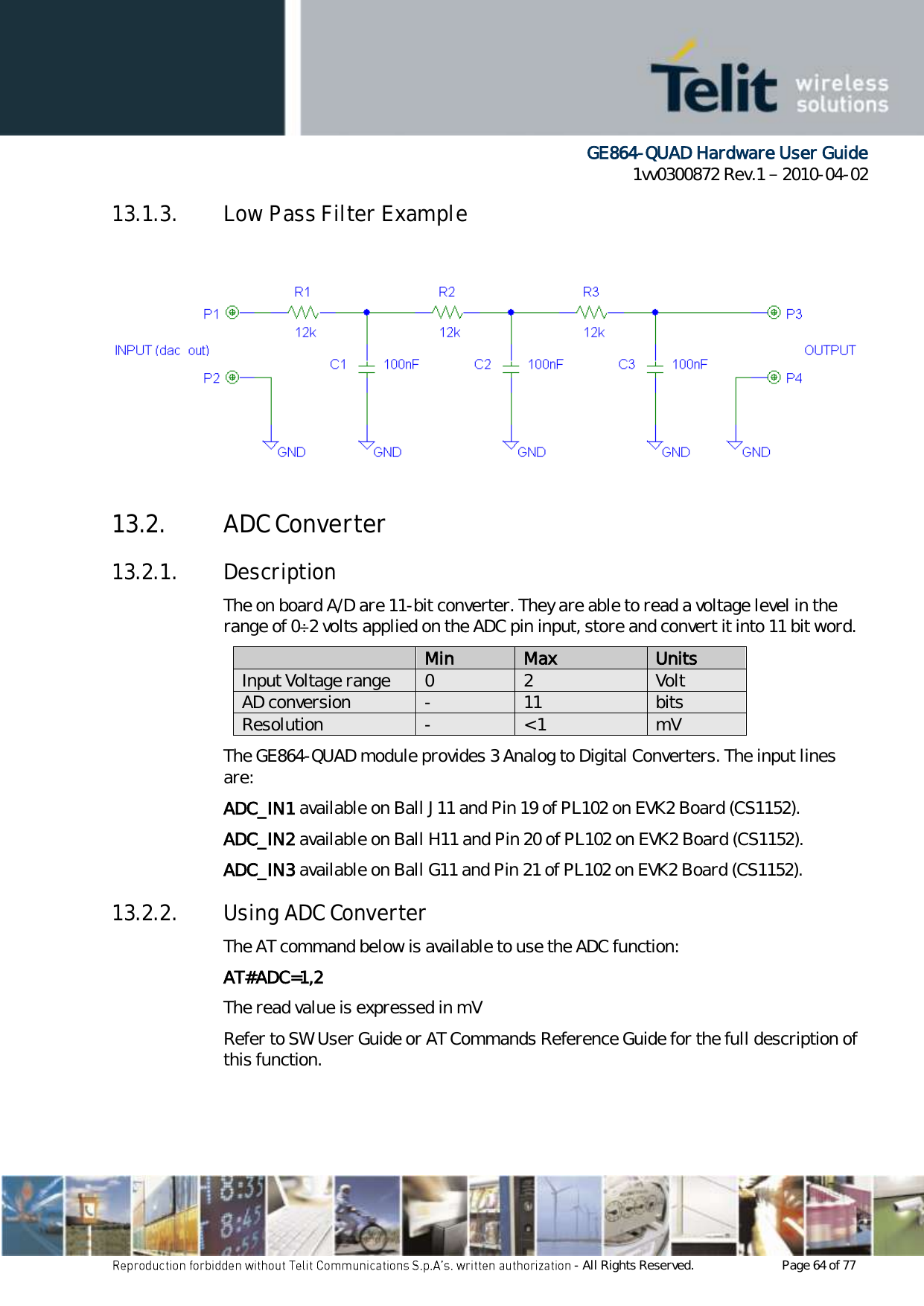      GE864-QUAD Hardware User Guide 1vv0300872 Rev.1   2010-04-02 - All Rights Reserved.    Page 64 of 77  13.1.3. Low Pass Filter Example 13.2. ADC Converter 13.2.1. Description The on board A/D are 11-bit converter. They are able to read a voltage level in the range of 0÷2 volts applied on the ADC pin input, store and convert it into 11 bit word.  Min Max Units Input Voltage range 0 2 Volt AD conversion - 11 bits Resolution - &lt; 1 mV The GE864-QUAD module provides 3 Analog to Digital Converters. The input lines are: ADC_IN1 available on Ball J11 and Pin 19 of PL102 on EVK2 Board (CS1152). ADC_IN2 available on Ball H11 and Pin 20 of PL102 on EVK2 Board (CS1152). ADC_IN3 available on Ball G11 and Pin 21 of PL102 on EVK2 Board (CS1152). 13.2.2. Using ADC Converter The AT command below is available to use the ADC function: AT#ADC=1,2 The read value is expressed in mV Refer to SW User Guide or AT Commands Reference Guide for the full description of this function. 