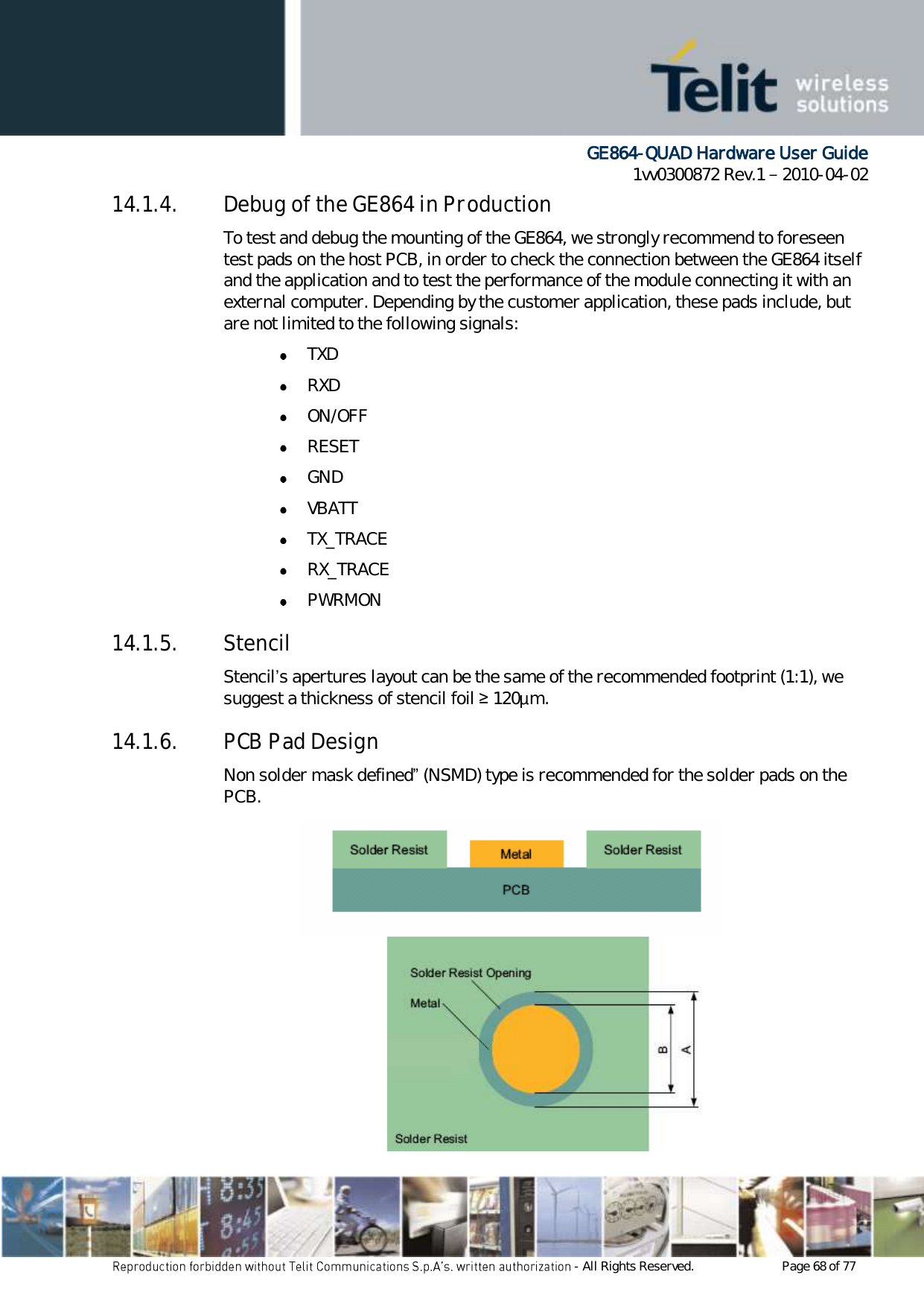      GE864-QUAD Hardware User Guide 1vv0300872 Rev.1   2010-04-02 - All Rights Reserved.    Page 68 of 77  14.1.4. Debug of the GE864 in Production To test and debug the mounting of the GE864, we strongly recommend to foreseen test pads on the host PCB, in order to check the connection between the GE864 itself and the application and to test the performance of the module connecting it with an external computer. Depending by the customer application, these pads include, but are not limited to the following signals:  TXD  RXD  ON/OFF  RESET  GND  VBATT  TX_TRACE  RX_TRACE  PWRMON 14.1.5. Stencil Stencil’s apertures layout can be the same of the recommended footprint (1:1), we suggest a thickness of stencil foil ≥ 120µm. 14.1.6. PCB Pad Design Non solder mask defined” (NSMD) type is recommended for the solder pads on the PCB.   