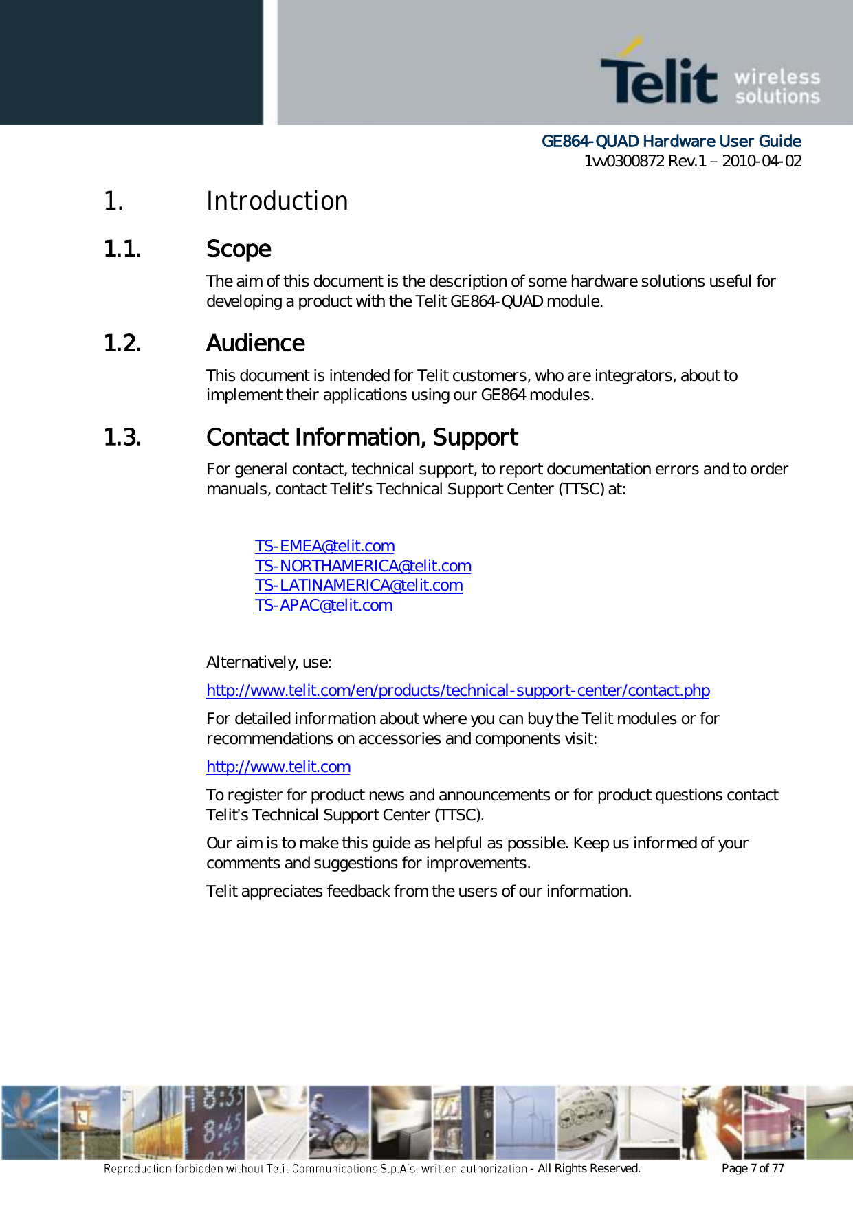      GE864-QUAD Hardware User Guide 1vv0300872 Rev.1   2010-04-02 - All Rights Reserved.    Page 7 of 77  1. Introduction 1.1. Scope The aim of this document is the description of some hardware solutions useful for developing a product with the Telit GE864-QUAD module. 1.2. Audience This document is intended for Telit customers, who are integrators, about to implement their applications using our GE864 modules. 1.3. Contact Information, Support For general contact, technical support, to report documentation errors and to order manuals, contact Telit’s Technical Support Center (TTSC) at:  TS-EMEA@telit.com TS-NORTHAMERICA@telit.com TS-LATINAMERICA@telit.com TS-APAC@telit.com  Alternatively, use:  http://www.telit.com/en/products/technical-support-center/contact.php For detailed information about where you can buy the Telit modules or for recommendations on accessories and components visit:  http://www.telit.com To register for product news and announcements or for product questions contact Telit’s Technical Support Center (TTSC). Our aim is to make this guide as helpful as possible. Keep us informed of your comments and suggestions for improvements. Telit appreciates feedback from the users of our information.    