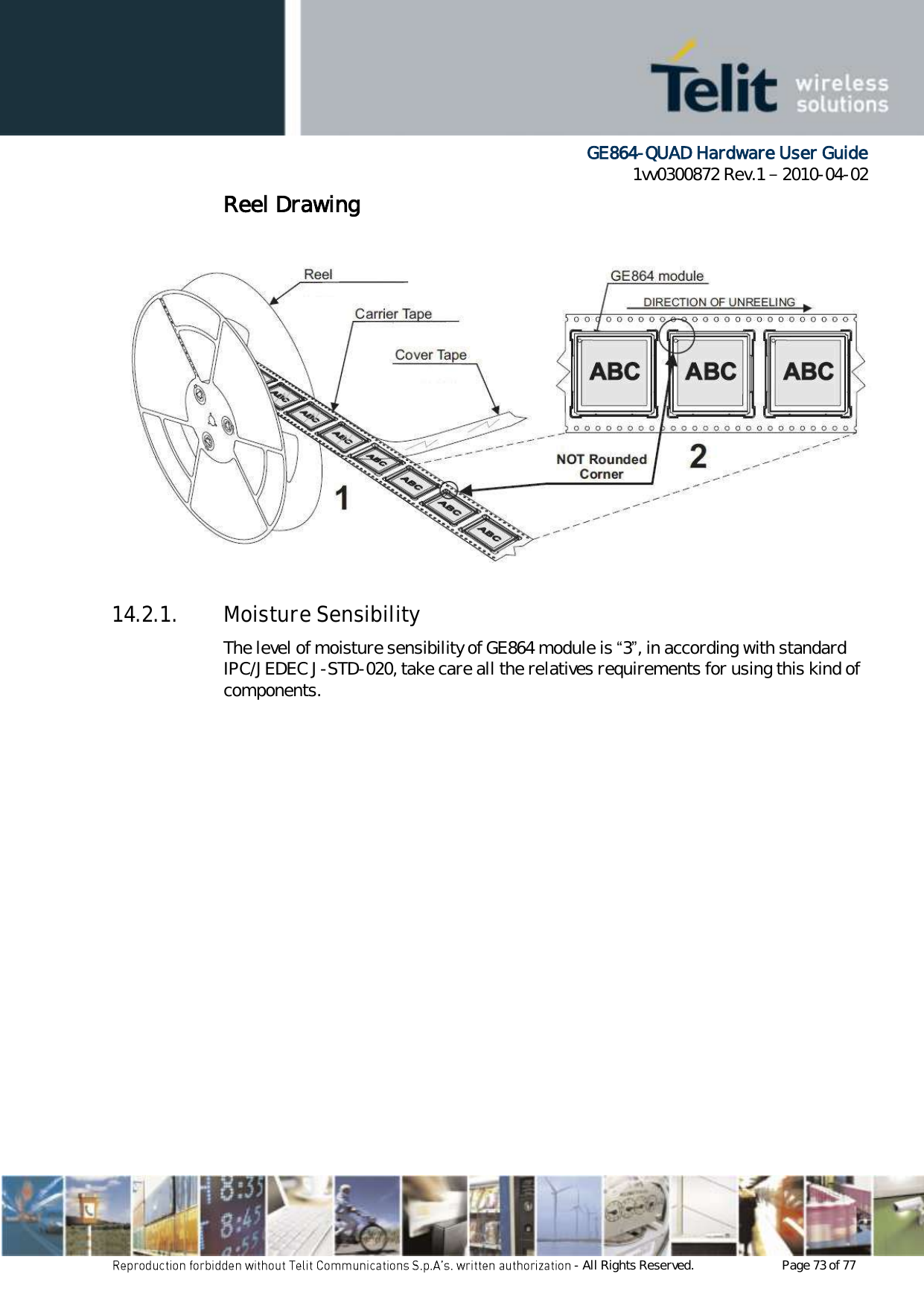      GE864-QUAD Hardware User Guide 1vv0300872 Rev.1   2010-04-02 - All Rights Reserved.    Page 73 of 77  Reel Drawing    14.2.1. Moisture Sensibility The level of moisture sensibility of GE864 module is “3”, in according with standard IPC/JEDEC J-STD-020, take care all the relatives requirements for using this kind of components. 