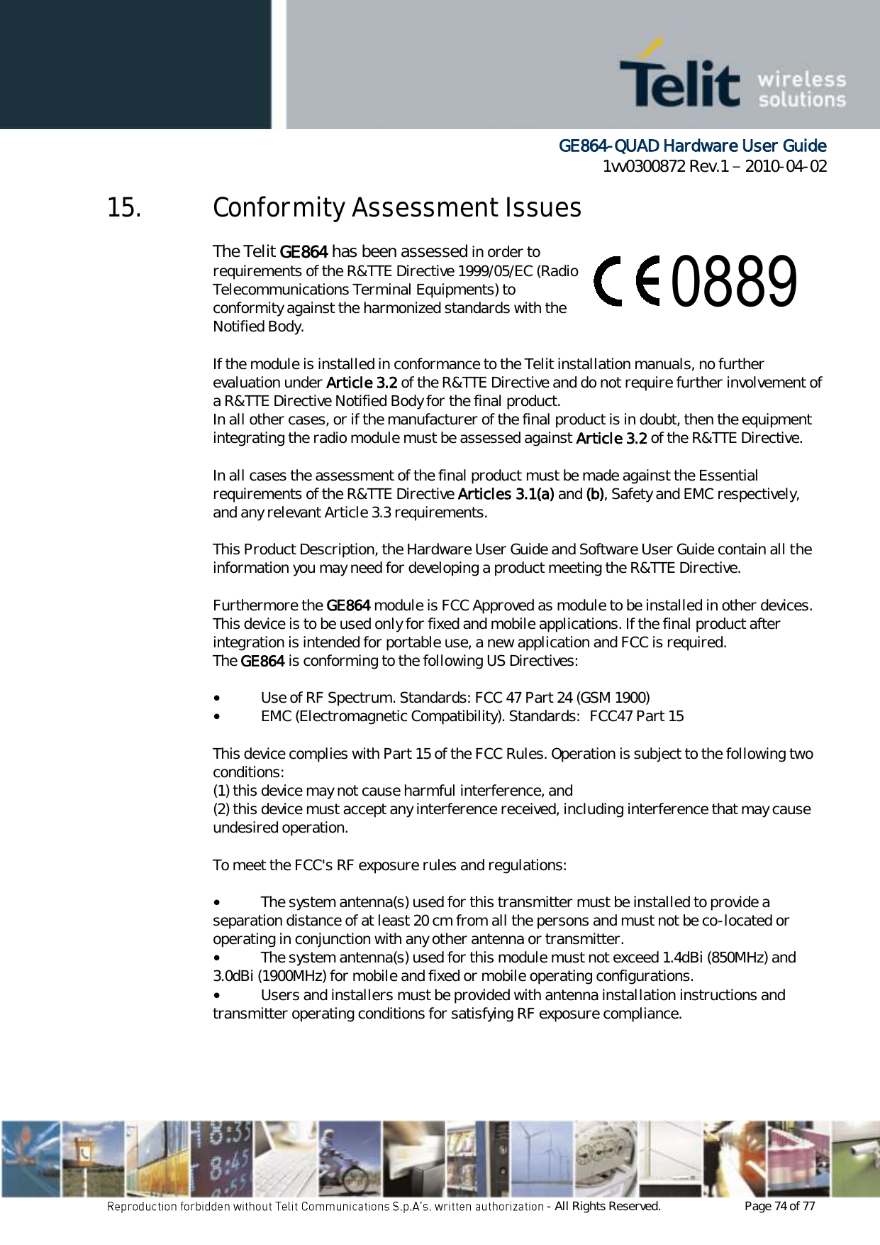      GE864-QUAD Hardware User Guide 1vv0300872 Rev.1   2010-04-02 - All Rights Reserved.    Page 74 of 77  15. Conformity Assessment Issues The Telit GE864 has been assessed in order to  satisfy the essential requirements of the R&amp;TTE Directive 1999/05/EC (Radio  Equipment &amp; Telecommunications Terminal Equipments) to  demonstrate the conformity against the harmonized standards with the  final involvement of a Notified Body.  If the module is installed in conformance to the Telit installation manuals, no further evaluation under Article 3.2 of the R&amp;TTE Directive and do not require further involvement of a R&amp;TTE Directive Notified Body for the final product. In all other cases, or if the manufacturer of the final product is in doubt, then the equipment integrating the radio module must be assessed against Article 3.2 of the R&amp;TTE Directive.  In all cases the assessment of the final product must be made against the Essential requirements of the R&amp;TTE Directive Articles 3.1(a) and (b), Safety and EMC respectively, and any relevant Article 3.3 requirements.  This Product Description, the Hardware User Guide and Software User Guide contain all the information you may need for developing a product meeting the R&amp;TTE Directive.  Furthermore the GE864 module is FCC Approved as module to be installed in other devices. This device is to be used only for fixed and mobile applications. If the final product after integration is intended for portable use, a new application and FCC is required. The GE864 is conforming to the following US Directives:  •        Use of RF Spectrum. Standards: FCC 47 Part 24 (GSM 1900) •        EMC (Electromagnetic Compatibility). Standards:  FCC47 Part 15  This device complies with Part 15 of the FCC Rules. Operation is subject to the following two conditions: (1) this device may not cause harmful interference, and (2) this device must accept any interference received, including interference that may cause undesired operation.  To meet the FCC&apos;s RF exposure rules and regulations:  •        The system antenna(s) used for this transmitter must be installed to provide a separation distance of at least 20 cm from all the persons and must not be co-located or operating in conjunction with any other antenna or transmitter. •        The system antenna(s) used for this module must not exceed 1.4dBi (850MHz) and 3.0dBi (1900MHz) for mobile and fixed or mobile operating configurations. •        Users and installers must be provided with antenna installation instructions and transmitter operating conditions for satisfying RF exposure compliance.  0889 