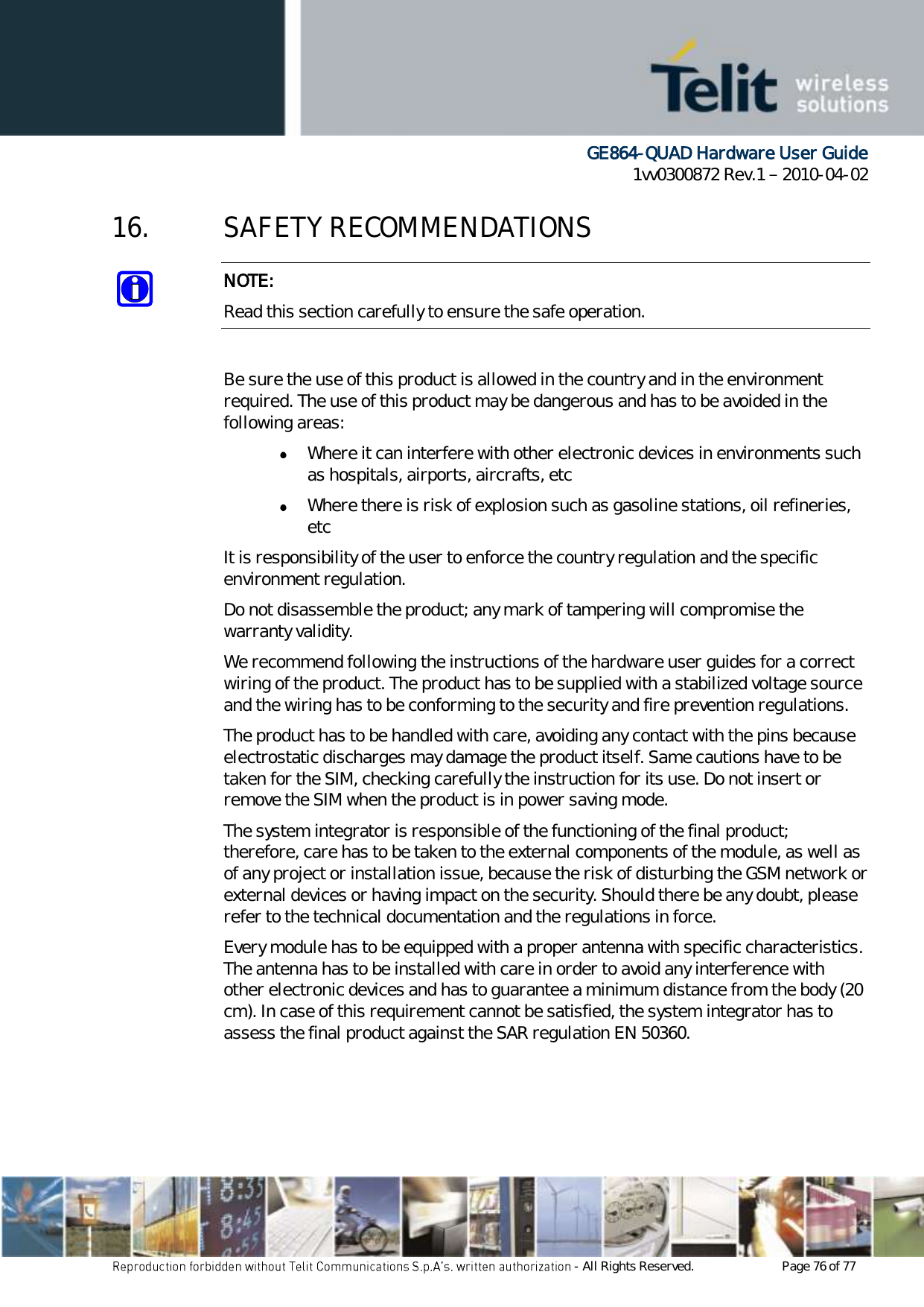      GE864-QUAD Hardware User Guide 1vv0300872 Rev.1   2010-04-02 - All Rights Reserved.    Page 76 of 77  16. SAFETY RECOMMENDATIONS NOTE: Read this section carefully to ensure the safe operation.  Be sure the use of this product is allowed in the country and in the environment required. The use of this product may be dangerous and has to be avoided in the following areas:  Where it can interfere with other electronic devices in environments such as hospitals, airports, aircrafts, etc  Where there is risk of explosion such as gasoline stations, oil refineries, etc  It is responsibility of the user to enforce the country regulation and the specific environment regulation. Do not disassemble the product; any mark of tampering will compromise the warranty validity. We recommend following the instructions of the hardware user guides for a correct wiring of the product. The product has to be supplied with a stabilized voltage source and the wiring has to be conforming to the security and fire prevention regulations. The product has to be handled with care, avoiding any contact with the pins because electrostatic discharges may damage the product itself. Same cautions have to be taken for the SIM, checking carefully the instruction for its use. Do not insert or remove the SIM when the product is in power saving mode. The system integrator is responsible of the functioning of the final product; therefore, care has to be taken to the external components of the module, as well as of any project or installation issue, because the risk of disturbing the GSM network or external devices or having impact on the security. Should there be any doubt, please refer to the technical documentation and the regulations in force. Every module has to be equipped with a proper antenna with specific characteristics. The antenna has to be installed with care in order to avoid any interference with other electronic devices and has to guarantee a minimum distance from the body (20 cm). In case of this requirement cannot be satisfied, the system integrator has to assess the final product against the SAR regulation EN 50360.  