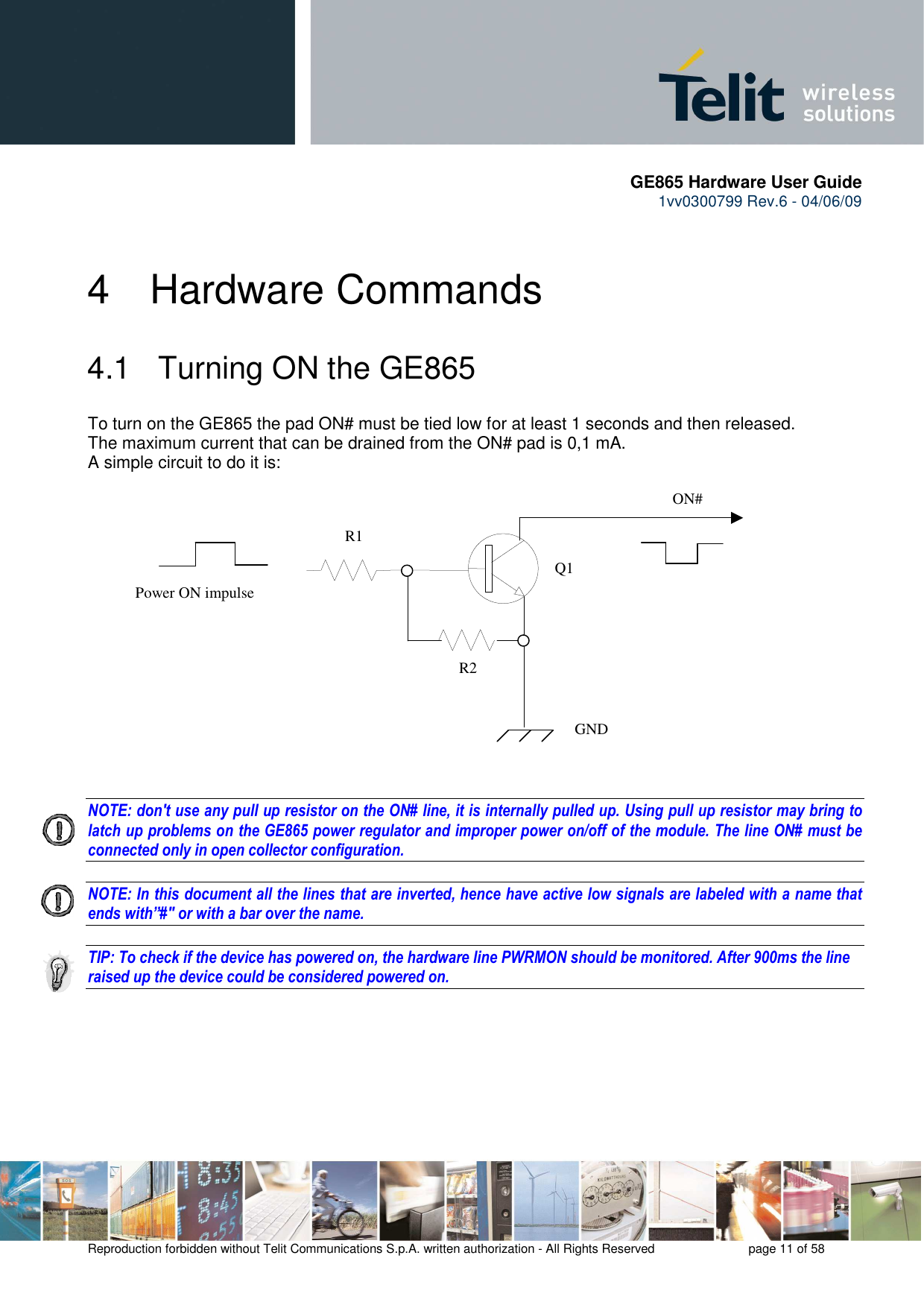       GE865 Hardware User Guide 1vv0300799 Rev.6 - 04/06/09      Reproduction forbidden without Telit Communications S.p.A. written authorization - All Rights Reserved    page 11 of 58  4  Hardware Commands 4.1   Turning ON the GE865 To turn on the GE865 the pad ON# must be tied low for at least 1 seconds and then released. The maximum current that can be drained from the ON# pad is 0,1 mA. A simple circuit to do it is:   NOTE: don&apos;t use any pull up resistor on the ON# line, it is internally pulled up. Using pull up resistor may bring to latch up problems on the GE865 power regulator and improper power on/off of the module. The line ON# must be connected only in open collector configuration.  NOTE: In this document all the lines that are inverted, hence have active low signals are labeled with a name that ends with”#&quot; or with a bar over the name.  TIP: To check if the device has powered on, the hardware line PWRMON should be monitored. After 900ms the line raised up the device could be considered powered on.     ON#Power ON impulse  GNDR1R2Q1
