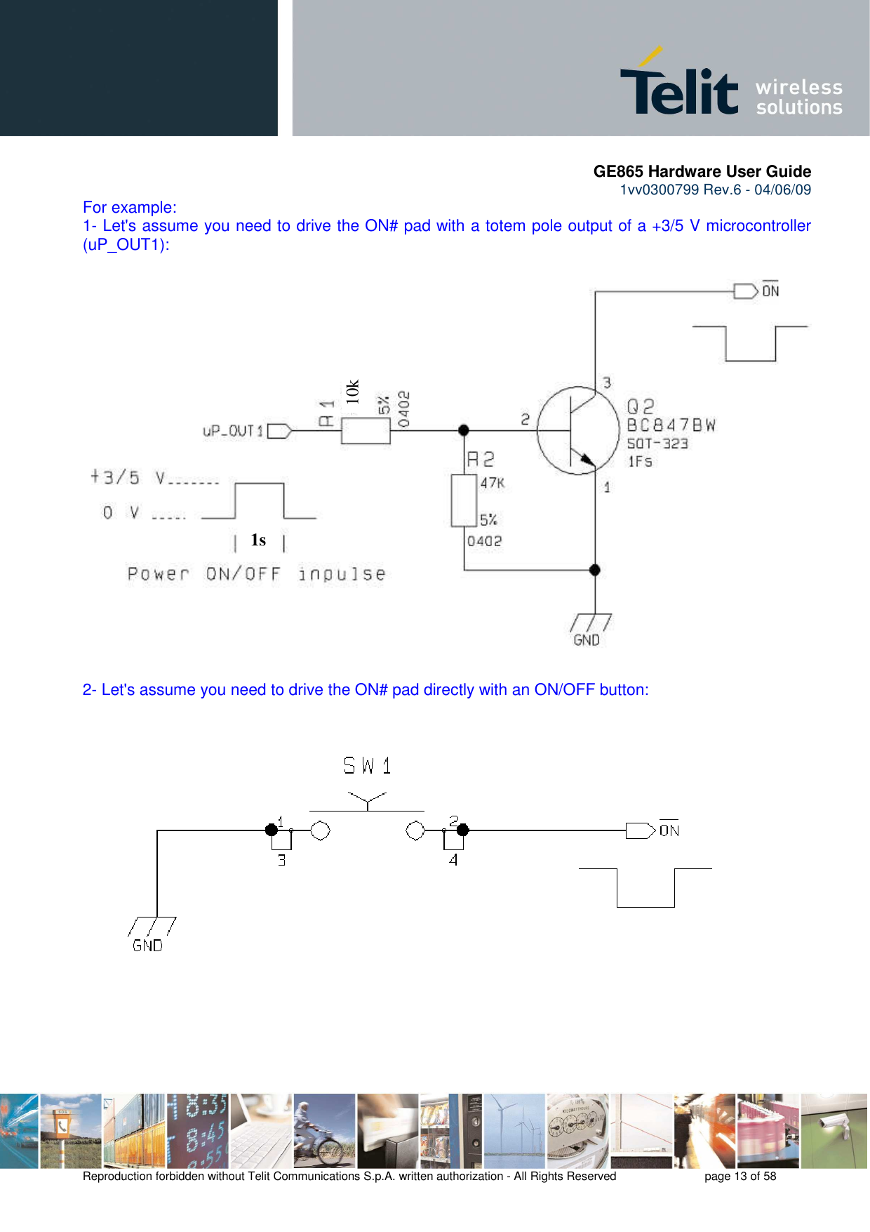       GE865 Hardware User Guide 1vv0300799 Rev.6 - 04/06/09      Reproduction forbidden without Telit Communications S.p.A. written authorization - All Rights Reserved    page 13 of 58  For example: 1- Let&apos;s assume you need to drive the ON# pad with a totem pole output of a +3/5 V microcontroller (uP_OUT1):  2- Let&apos;s assume you need to drive the ON# pad directly with an ON/OFF button:    1s 10k 