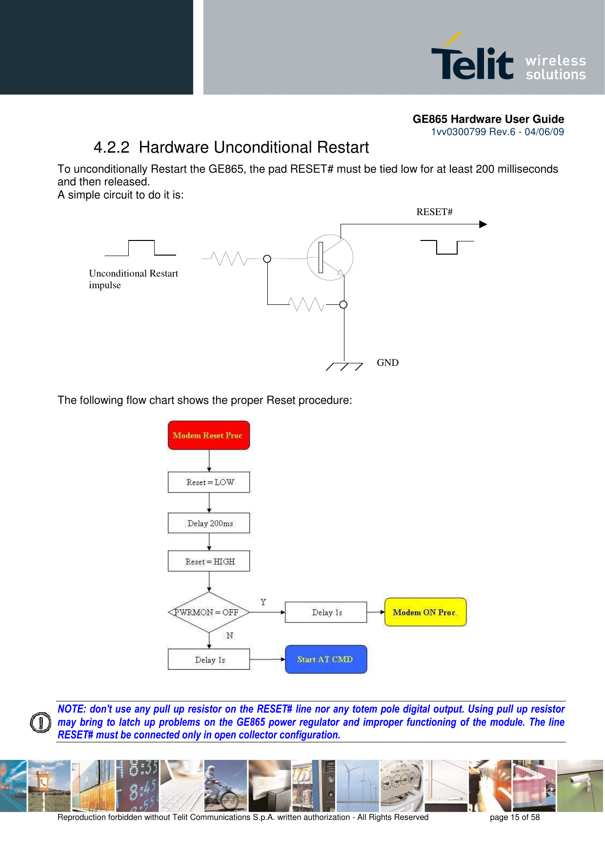       GE865 Hardware User Guide 1vv0300799 Rev.6 - 04/06/09      Reproduction forbidden without Telit Communications S.p.A. written authorization - All Rights Reserved    page 15 of 58  4.2.2  Hardware Unconditional Restart To unconditionally Restart the GE865, the pad RESET# must be tied low for at least 200 milliseconds and then released. A simple circuit to do it is:                The following flow chart shows the proper Reset procedure:                        NOTE: don&apos;t use any pull up resistor on the RESET# line nor any totem pole digital output. Using pull up resistor may bring to latch  up problems on the GE865  power regulator and improper functioning of  the module. The line RESET# must be connected only in open collector configuration.    RESET# Unconditional Restart impulse   GND 