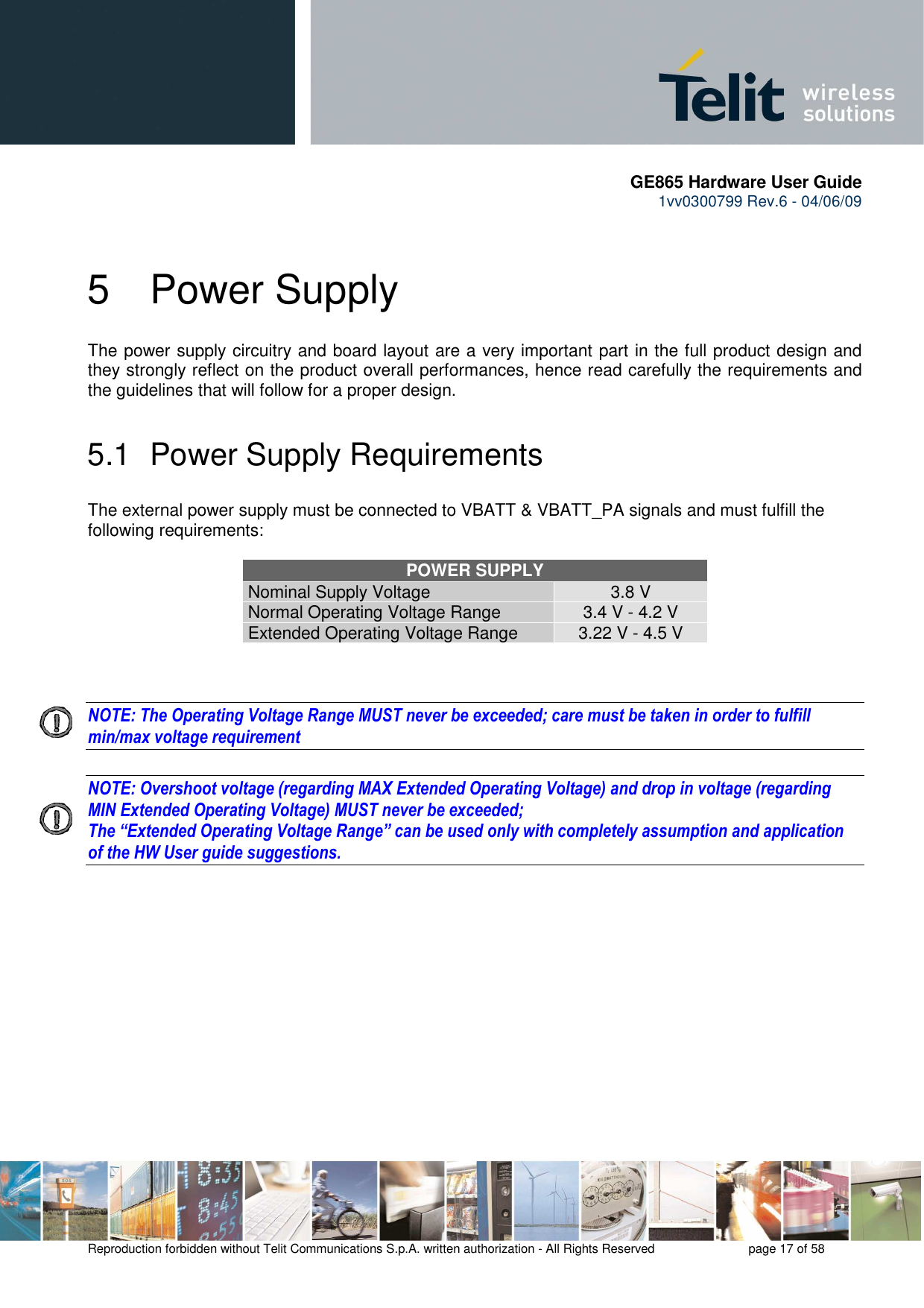       GE865 Hardware User Guide 1vv0300799 Rev.6 - 04/06/09      Reproduction forbidden without Telit Communications S.p.A. written authorization - All Rights Reserved    page 17 of 58  5  Power Supply The power supply circuitry and board layout are a very important part in the full product design and they strongly reflect on the product overall performances, hence read carefully the requirements and the guidelines that will follow for a proper design. 5.1  Power Supply Requirements The external power supply must be connected to VBATT &amp; VBATT_PA signals and must fulfill the following requirements:  POWER SUPPLY Nominal Supply Voltage 3.8 V Normal Operating Voltage Range 3.4 V - 4.2 V Extended Operating Voltage Range 3.22 V - 4.5 V    NOTE: The Operating Voltage Range MUST never be exceeded; care must be taken in order to fulfill min/max voltage requirement  NOTE: Overshoot voltage (regarding MAX Extended Operating Voltage) and drop in voltage (regarding MIN Extended Operating Voltage) MUST never be exceeded;  The “Extended Operating Voltage Range” can be used only with completely assumption and application of the HW User guide suggestions.  