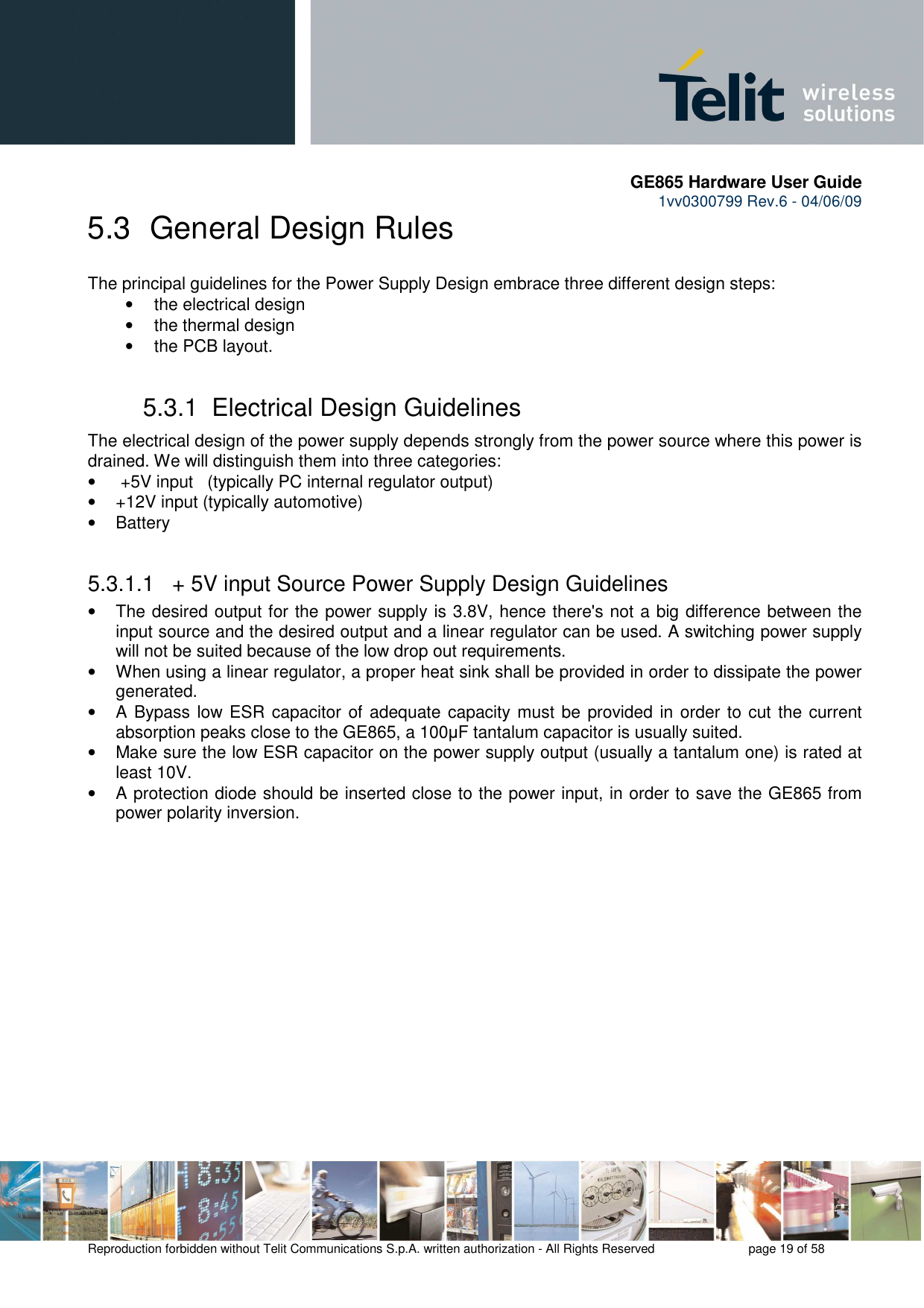       GE865 Hardware User Guide 1vv0300799 Rev.6 - 04/06/09      Reproduction forbidden without Telit Communications S.p.A. written authorization - All Rights Reserved    page 19 of 58  5.3  General Design Rules The principal guidelines for the Power Supply Design embrace three different design steps: •  the electrical design •  the thermal design •  the PCB layout. 5.3.1  Electrical Design Guidelines The electrical design of the power supply depends strongly from the power source where this power is drained. We will distinguish them into three categories: •   +5V input   (typically PC internal regulator output) •  +12V input (typically automotive) •  Battery  5.3.1.1   + 5V input Source Power Supply Design Guidelines •  The desired output for the power supply is 3.8V, hence there&apos;s not a big difference between the input source and the desired output and a linear regulator can be used. A switching power supply will not be suited because of the low drop out requirements. •  When using a linear regulator, a proper heat sink shall be provided in order to dissipate the power generated. •  A  Bypass low ESR capacitor  of adequate capacity must be provided in order to cut the current absorption peaks close to the GE865, a 100µF tantalum capacitor is usually suited. •  Make sure the low ESR capacitor on the power supply output (usually a tantalum one) is rated at least 10V. •  A protection diode should be inserted close to the power input, in order to save the GE865 from power polarity inversion. 