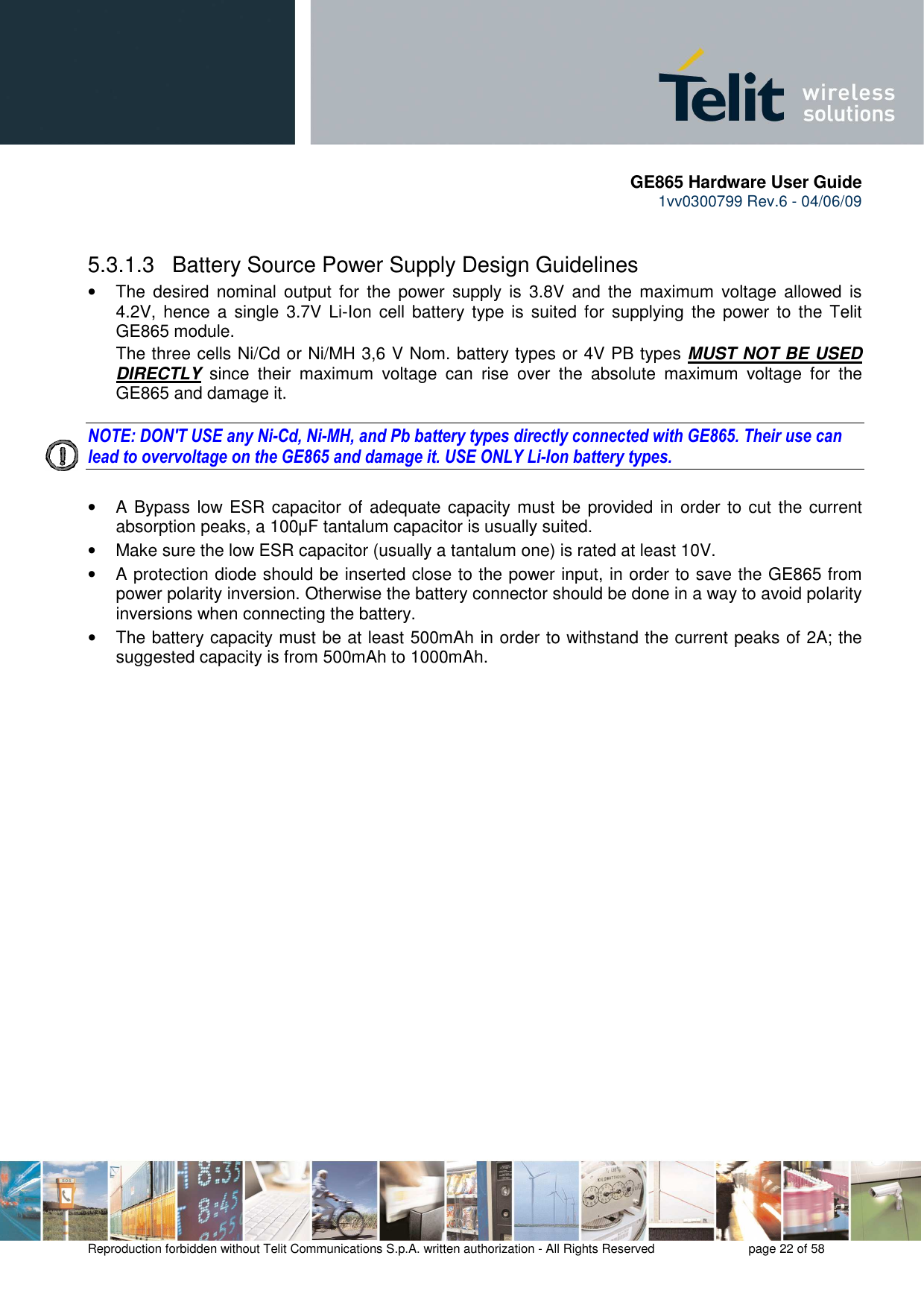       GE865 Hardware User Guide 1vv0300799 Rev.6 - 04/06/09      Reproduction forbidden without Telit Communications S.p.A. written authorization - All Rights Reserved    page 22 of 58    5.3.1.3   Battery Source Power Supply Design Guidelines •  The desired  nominal output  for  the  power supply  is  3.8V  and  the  maximum  voltage  allowed  is 4.2V,  hence  a  single 3.7V Li-Ion  cell  battery type is  suited  for  supplying  the  power  to  the Telit GE865 module. The three cells Ni/Cd or Ni/MH 3,6 V Nom. battery types or 4V PB types MUST NOT BE USED DIRECTLY  since  their  maximum  voltage  can  rise  over  the  absolute  maximum  voltage  for  the GE865 and damage it.  NOTE: DON&apos;T USE any Ni-Cd, Ni-MH, and Pb battery types directly connected with GE865. Their use can lead to overvoltage on the GE865 and damage it. USE ONLY Li-Ion battery types.  •  A  Bypass low ESR capacitor  of adequate capacity must be provided in order to cut the current absorption peaks, a 100µF tantalum capacitor is usually suited. •  Make sure the low ESR capacitor (usually a tantalum one) is rated at least 10V. •  A protection diode should be inserted close to the power input, in order to save the GE865 from power polarity inversion. Otherwise the battery connector should be done in a way to avoid polarity inversions when connecting the battery. •  The battery capacity must be at least 500mAh in order to withstand the current peaks of 2A; the suggested capacity is from 500mAh to 1000mAh. 