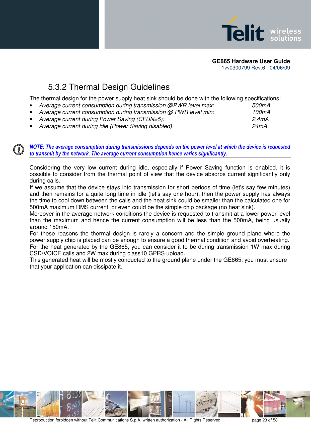       GE865 Hardware User Guide 1vv0300799 Rev.6 - 04/06/09      Reproduction forbidden without Telit Communications S.p.A. written authorization - All Rights Reserved    page 23 of 58  5.3.2 Thermal Design Guidelines The thermal design for the power supply heat sink should be done with the following specifications: • Average current consumption during transmission @PWR level max:    500mA • Average current consumption during transmission @ PWR level min:    100mA  • Average current during Power Saving (CFUN=5):         2,4mA • Average current during idle (Power Saving disabled)        24mA   NOTE: The average consumption during transmissions depends on the power level at which the device is requested to transmit by the network. The average current consumption hence varies significantly.  Considering  the  very  low  current  during  idle,  especially  if  Power  Saving  function  is  enabled,  it  is possible to consider from the thermal point of view that the device absorbs current significantly only during calls.  If we assume that the device stays into transmission for short periods of time (let&apos;s say few minutes) and then remains for a quite long time in idle (let&apos;s say one hour), then the power supply has always the time to cool down between the calls and the heat sink could be smaller than the calculated one for 500mA maximum RMS current, or even could be the simple chip package (no heat sink). Moreover in the average network conditions the device is requested to transmit at a lower power level than the maximum  and hence the current consumption will  be  less  than the 500mA, being usually around 150mA. For  these  reasons  the  thermal  design  is  rarely  a  concern  and  the  simple  ground  plane  where  the power supply chip is placed can be enough to ensure a good thermal condition and avoid overheating.  For the heat generated by the GE865, you can consider it to be during transmission 1W max during CSD/VOICE calls and 2W max during class10 GPRS upload.  This generated heat will be mostly conducted to the ground plane under the GE865; you must ensure that your application can dissipate it.   