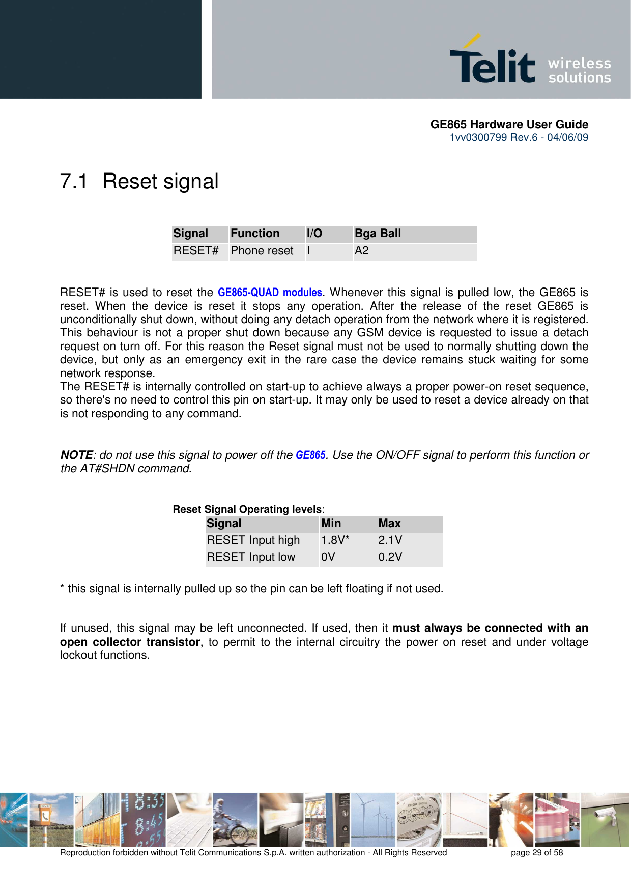       GE865 Hardware User Guide 1vv0300799 Rev.6 - 04/06/09      Reproduction forbidden without Telit Communications S.p.A. written authorization - All Rights Reserved    page 29 of 58  7.1  Reset signal  Signal Function I/O Bga Ball RESET#  Phone reset  I  A2   RESET# is used to reset the GE865-QUAD  modules. Whenever this signal is pulled low, the GE865 is reset.  When  the  device  is  reset  it  stops  any  operation.  After  the  release  of  the  reset  GE865  is unconditionally shut down, without doing any detach operation from the network where it is registered. This behaviour is not a proper shut down because any GSM device is requested to issue a detach request on turn off. For this reason the Reset signal must not be used to normally shutting down the device, but  only  as  an  emergency exit  in  the  rare case the device remains stuck waiting for some network response. The RESET# is internally controlled on start-up to achieve always a proper power-on reset sequence, so there&apos;s no need to control this pin on start-up. It may only be used to reset a device already on that is not responding to any command.   NOTE: do not use this signal to power off the GE865. Use the ON/OFF signal to perform this function or the AT#SHDN command.   Reset Signal Operating levels: Signal Min Max RESET Input high  1.8V*  2.1V RESET Input low  0V  0.2V  * this signal is internally pulled up so the pin can be left floating if not used.   If unused, this signal may be left unconnected. If used, then it must always be connected with an open collector transistor, to  permit to  the  internal circuitry the  power  on  reset  and  under  voltage lockout functions.        