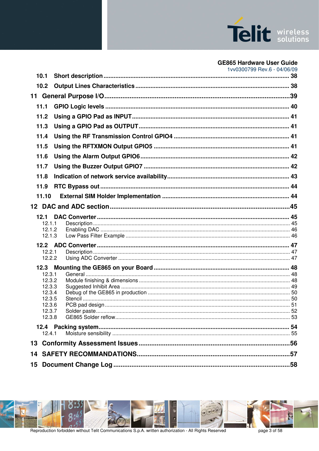       GE865 Hardware User Guide 1vv0300799 Rev.6 - 04/06/09      Reproduction forbidden without Telit Communications S.p.A. written authorization - All Rights Reserved    page 3 of 58  10.1 Short description ............................................................................................................... 38 10.2 Output Lines Characteristics ............................................................................................ 38 11 General Purpose I/O ....................................................................................................... 39 11.1 GPIO Logic levels .............................................................................................................. 40 11.2 Using a GPIO Pad as INPUT .............................................................................................. 41 11.3 Using a GPIO Pad as OUTPUT .......................................................................................... 41 11.4 Using the RF Transmission Control GPIO4 ..................................................................... 41 11.5 Using the RFTXMON Output GPIO5 ................................................................................. 41 11.6 Using the Alarm Output GPIO6 ......................................................................................... 42 11.7 Using the Buzzer Output GPIO7 ....................................................................................... 42 11.8 Indication of network service availability ......................................................................... 43 11.9 RTC Bypass out ................................................................................................................. 44 11.10 External SIM Holder Implementation ............................................................................ 44 12 DAC and ADC section .................................................................................................... 45 12.1 DAC Converter ................................................................................................................... 45 12.1.1 Description ..................................................................................................................................... 45 12.1.2 Enabling DAC ................................................................................................................................ 46 12.1.3 Low Pass Filter Example ............................................................................................................... 46 12.2 ADC Converter ................................................................................................................... 47 12.2.1 Description ..................................................................................................................................... 47 12.2.2 Using ADC Converter .................................................................................................................... 47 12.3 Mounting the GE865 on your Board ................................................................................. 48 12.3.1 General .......................................................................................................................................... 48 12.3.2 Module finishing &amp; dimensions ...................................................................................................... 48 12.3.3 Suggested Inhibit Area .................................................................................................................. 49 12.3.4 Debug of the GE865 in production ................................................................................................ 50 12.3.5 Stencil ............................................................................................................................................ 50 12.3.6 PCB pad design ............................................................................................................................. 51 12.3.7 Solder paste ................................................................................................................................... 52 12.3.8 GE865 Solder reflow ...................................................................................................................... 53 12.4 Packing system .................................................................................................................. 54 12.4.1 Moisture sensibility ........................................................................................................................ 55 13 Conformity Assessment Issues .................................................................................... 56 14 SAFETY RECOMMANDATIONS ..................................................................................... 57 15 Document Change Log .................................................................................................. 58     