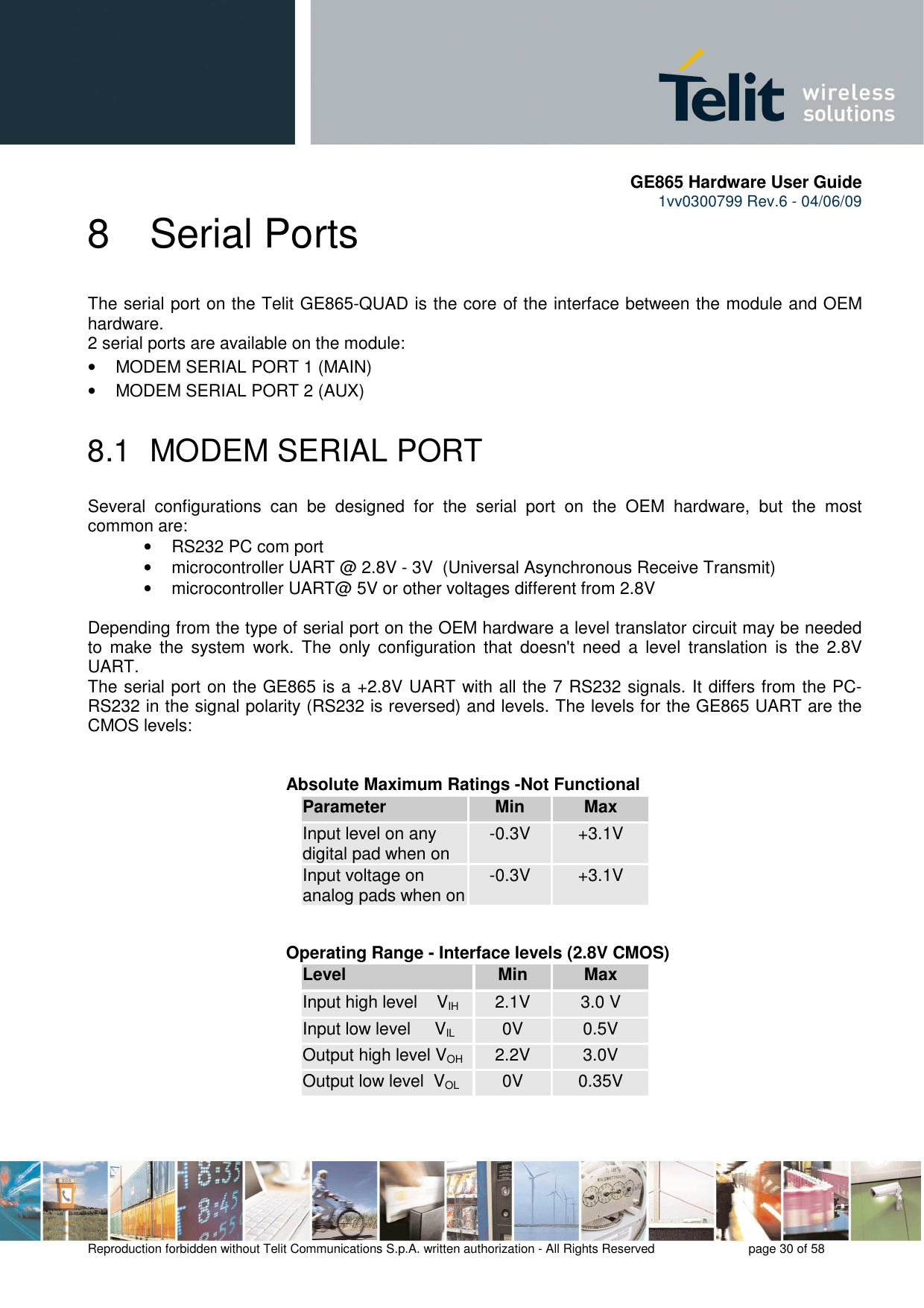      GE865 Hardware User Guide 1vv0300799 Rev.6 - 04/06/09      Reproduction forbidden without Telit Communications S.p.A. written authorization - All Rights Reserved    page 30 of 58  8  Serial Ports The serial port on the Telit GE865-QUAD is the core of the interface between the module and OEM hardware.  2 serial ports are available on the module: •  MODEM SERIAL PORT 1 (MAIN) •  MODEM SERIAL PORT 2 (AUX)  8.1  MODEM SERIAL PORT Several  configurations  can  be  designed  for  the  serial  port  on  the  OEM  hardware,  but  the  most common are: •  RS232 PC com port •  microcontroller UART @ 2.8V - 3V  (Universal Asynchronous Receive Transmit)  •  microcontroller UART@ 5V or other voltages different from 2.8V   Depending from the type of serial port on the OEM hardware a level translator circuit may be needed to  make  the  system  work.  The  only  configuration  that  doesn&apos;t  need  a  level  translation  is  the  2.8V UART. The serial port on the GE865 is a +2.8V UART with all the 7 RS232 signals. It differs from the PC-RS232 in the signal polarity (RS232 is reversed) and levels. The levels for the GE865 UART are the CMOS levels:   Absolute Maximum Ratings -Not Functional Parameter Min Max Input level on any digital pad when on  -0.3V  +3.1V Input voltage on analog pads when on -0.3V  +3.1V         Operating Range - Interface levels (2.8V CMOS) Level Min Max Input high level    VIH 2.1V  3.0 V Input low level     VIL  0V  0.5V Output high level VOH  2.2V  3.0V Output low level  VOL  0V  0.35V   