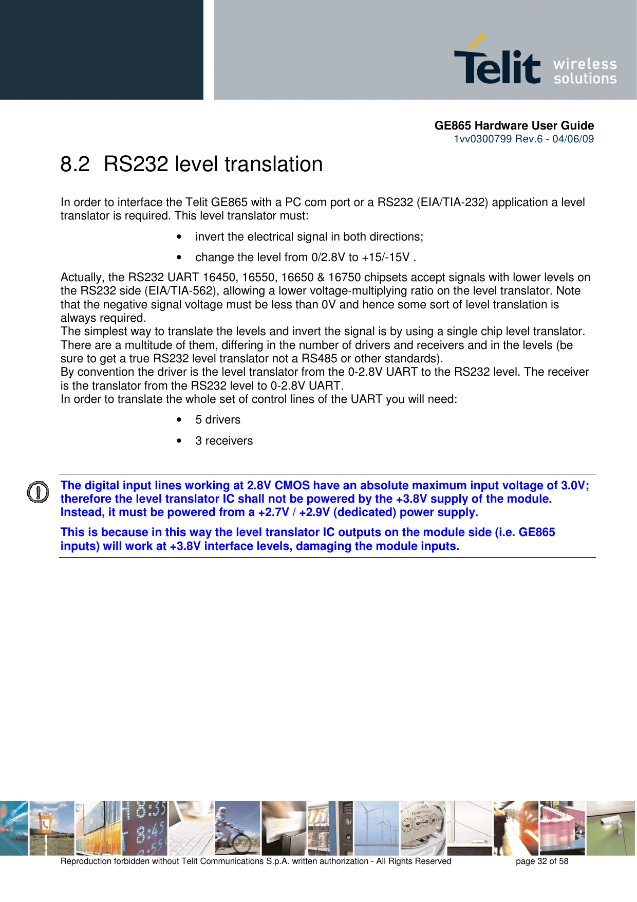       GE865 Hardware User Guide 1vv0300799 Rev.6 - 04/06/09      Reproduction forbidden without Telit Communications S.p.A. written authorization - All Rights Reserved    page 32 of 58  8.2  RS232 level translation In order to interface the Telit GE865 with a PC com port or a RS232 (EIA/TIA-232) application a level translator is required. This level translator must: •  invert the electrical signal in both directions; •  change the level from 0/2.8V to +15/-15V . Actually, the RS232 UART 16450, 16550, 16650 &amp; 16750 chipsets accept signals with lower levels on the RS232 side (EIA/TIA-562), allowing a lower voltage-multiplying ratio on the level translator. Note that the negative signal voltage must be less than 0V and hence some sort of level translation is always required.  The simplest way to translate the levels and invert the signal is by using a single chip level translator. There are a multitude of them, differing in the number of drivers and receivers and in the levels (be sure to get a true RS232 level translator not a RS485 or other standards). By convention the driver is the level translator from the 0-2.8V UART to the RS232 level. The receiver is the translator from the RS232 level to 0-2.8V UART. In order to translate the whole set of control lines of the UART you will need: •  5 drivers •  3 receivers  The digital input lines working at 2.8V CMOS have an absolute maximum input voltage of 3.0V; therefore the level translator IC shall not be powered by the +3.8V supply of the module. Instead, it must be powered from a +2.7V / +2.9V (dedicated) power supply. This is because in this way the level translator IC outputs on the module side (i.e. GE865 inputs) will work at +3.8V interface levels, damaging the module inputs.   