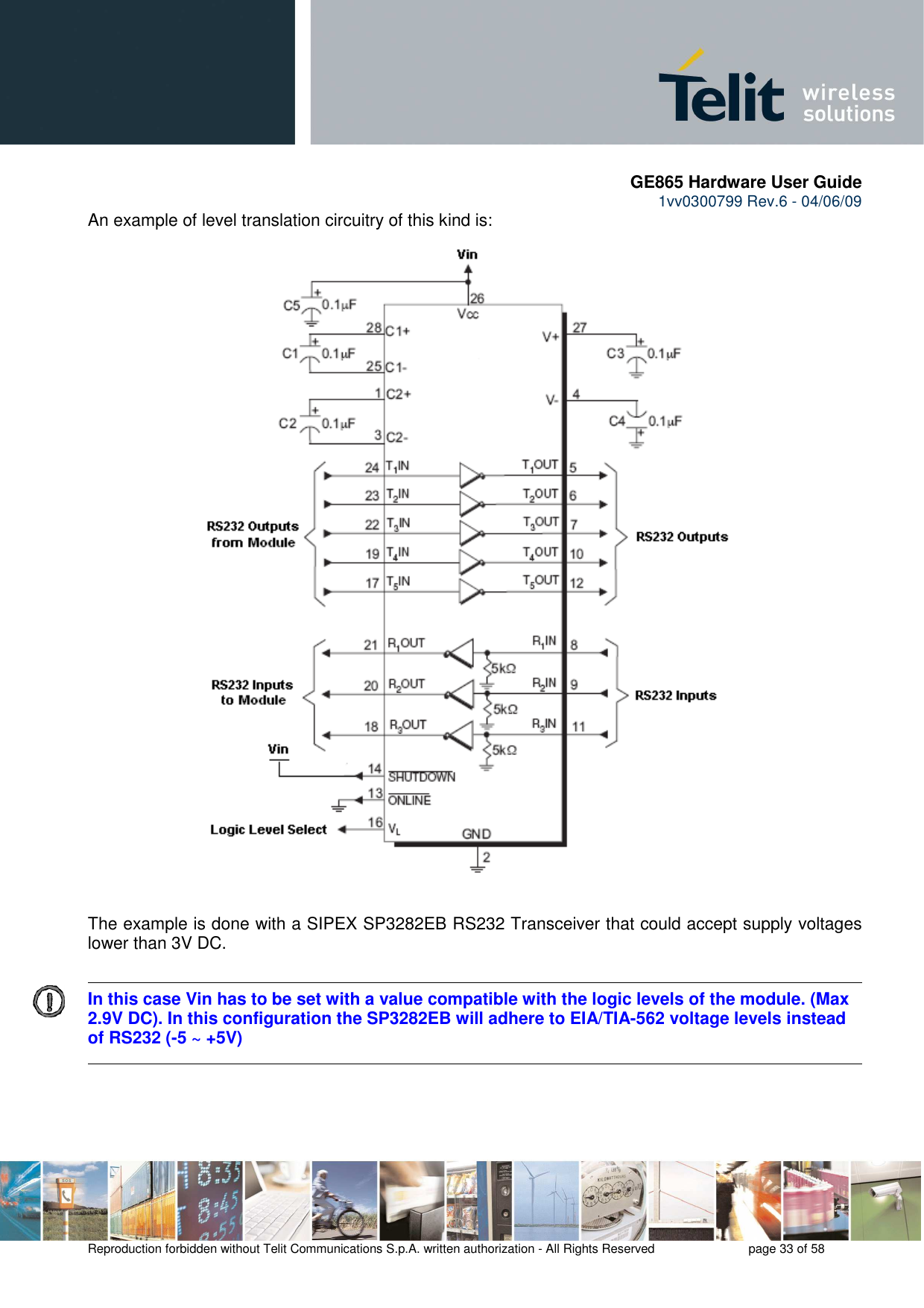       GE865 Hardware User Guide 1vv0300799 Rev.6 - 04/06/09      Reproduction forbidden without Telit Communications S.p.A. written authorization - All Rights Reserved    page 33 of 58  An example of level translation circuitry of this kind is:                                    The example is done with a SIPEX SP3282EB RS232 Transceiver that could accept supply voltages lower than 3V DC.      In this case Vin has to be set with a value compatible with the logic levels of the module. (Max 2.9V DC). In this configuration the SP3282EB will adhere to EIA/TIA-562 voltage levels instead of RS232 (-5 ~ +5V) 