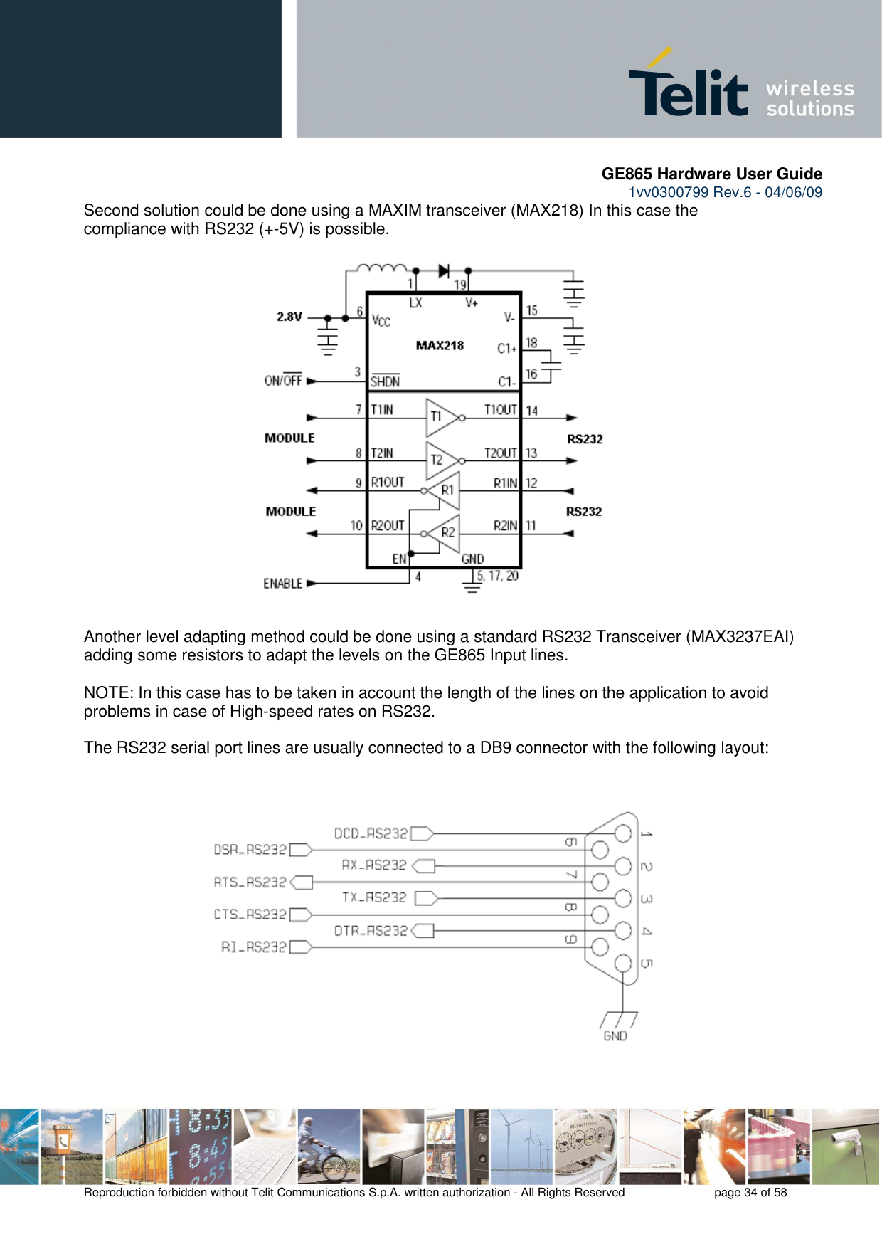       GE865 Hardware User Guide 1vv0300799 Rev.6 - 04/06/09      Reproduction forbidden without Telit Communications S.p.A. written authorization - All Rights Reserved    page 34 of 58  Second solution could be done using a MAXIM transceiver (MAX218) In this case the compliance with RS232 (+-5V) is possible.                      Another level adapting method could be done using a standard RS232 Transceiver (MAX3237EAI) adding some resistors to adapt the levels on the GE865 Input lines.  NOTE: In this case has to be taken in account the length of the lines on the application to avoid problems in case of High-speed rates on RS232.  The RS232 serial port lines are usually connected to a DB9 connector with the following layout:    