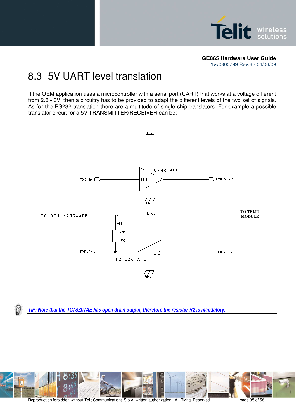       GE865 Hardware User Guide 1vv0300799 Rev.6 - 04/06/09      Reproduction forbidden without Telit Communications S.p.A. written authorization - All Rights Reserved    page 35 of 58  8.3  5V UART level translation If the OEM application uses a microcontroller with a serial port (UART) that works at a voltage different from 2.8 - 3V, then a circuitry has to be provided to adapt the different levels of the two set of signals. As for the RS232 translation there are a multitude of single chip translators. For example a possible translator circuit for a 5V TRANSMITTER/RECEIVER can be:      TIP: Note that the TC7SZ07AE has open drain output, therefore the resistor R2 is mandatory.          TO TELIT MODULE 