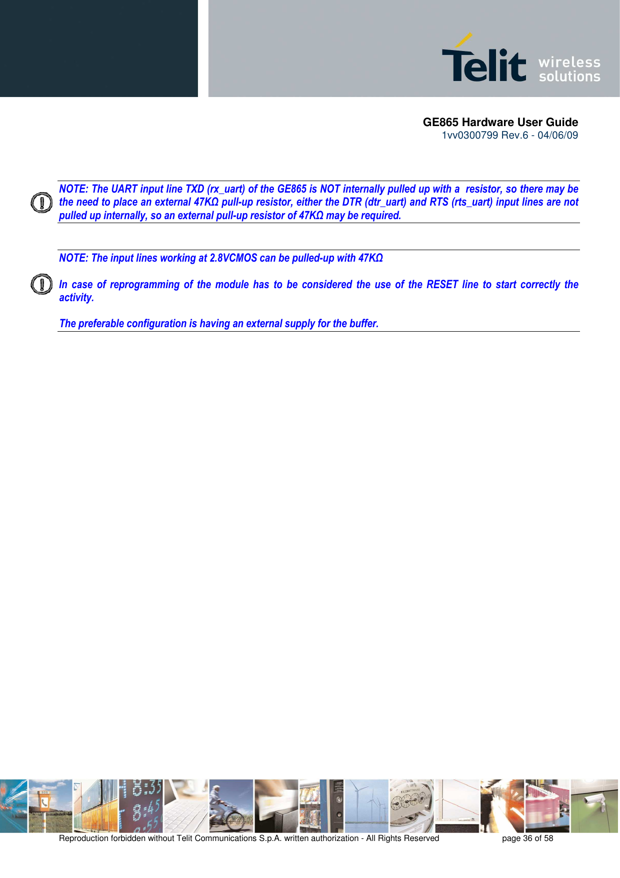       GE865 Hardware User Guide 1vv0300799 Rev.6 - 04/06/09      Reproduction forbidden without Telit Communications S.p.A. written authorization - All Rights Reserved    page 36 of 58     NOTE: The UART input line TXD (rx_uart) of the GE865 is NOT internally pulled up with a  resistor, so there may be the need to place an external 47KΩ pull-up resistor, either the DTR (dtr_uart) and RTS (rts_uart) input lines are not pulled up internally, so an external pull-up resistor of 47KΩ may be required.   NOTE: The input lines working at 2.8VCMOS can be pulled-up with 47KΩ   In  case  of  reprogramming  of  the  module  has  to  be  considered  the  use  of  the  RESET  line  to  start  correctly  the activity.  The preferable configuration is having an external supply for the buffer. 