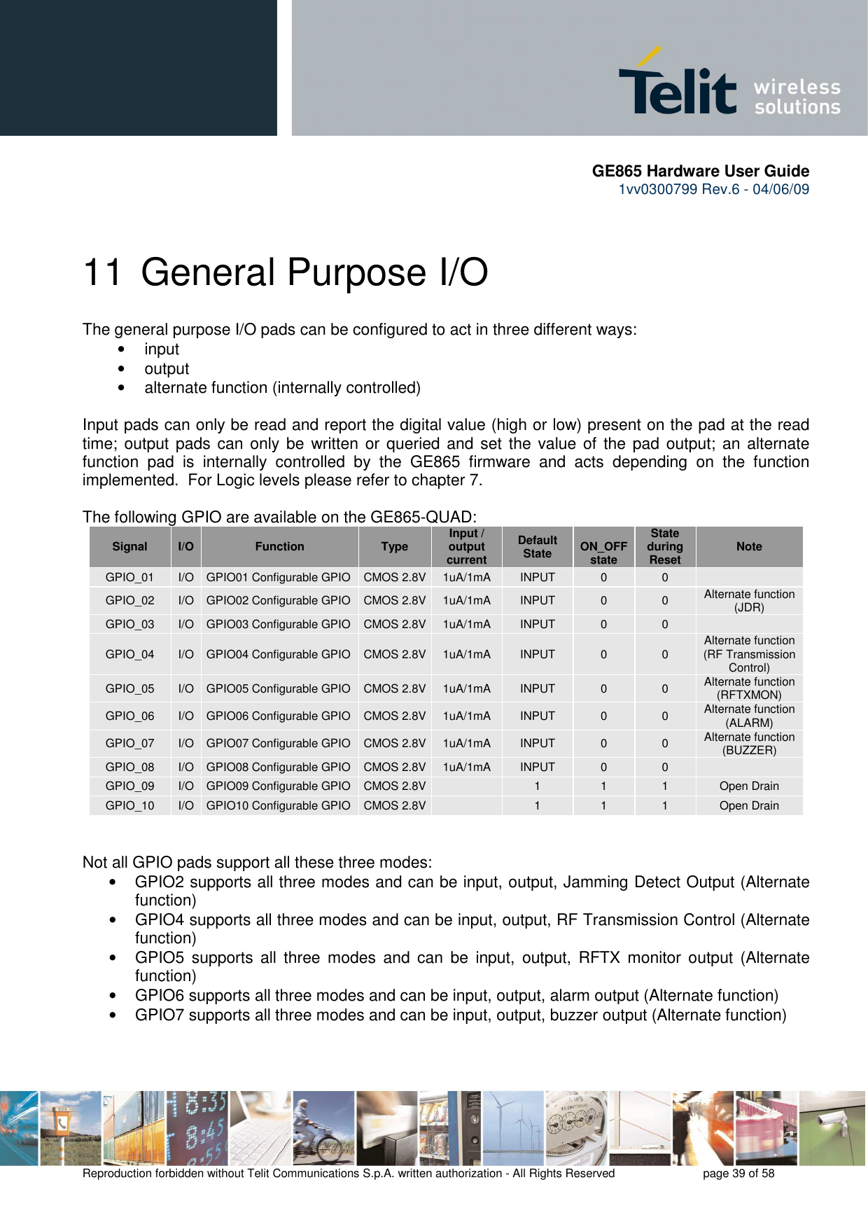       GE865 Hardware User Guide 1vv0300799 Rev.6 - 04/06/09      Reproduction forbidden without Telit Communications S.p.A. written authorization - All Rights Reserved    page 39 of 58  11 General Purpose I/O The general purpose I/O pads can be configured to act in three different ways: •  input •  output •  alternate function (internally controlled)  Input pads can only be read and report the digital value (high or low) present on the pad at the read time; output pads can only be  written or queried and  set  the value of  the pad output; an alternate function  pad  is  internally  controlled  by  the  GE865  firmware  and  acts  depending  on  the  function implemented.  For Logic levels please refer to chapter 7.  The following GPIO are available on the GE865-QUAD: Signal  I/O  Function  Type Input / output current Default State  ON_OFF state State during Reset  Note GPIO_01  I/O  GPIO01 Configurable GPIO  CMOS 2.8V 1uA/1mA  INPUT  0  0   GPIO_02  I/O  GPIO02 Configurable GPIO  CMOS 2.8V 1uA/1mA  INPUT  0  0  Alternate function  (JDR) GPIO_03  I/O  GPIO03 Configurable GPIO  CMOS 2.8V 1uA/1mA  INPUT  0  0   GPIO_04  I/O  GPIO04 Configurable GPIO  CMOS 2.8V 1uA/1mA  INPUT  0  0  Alternate function  (RF Transmission Control) GPIO_05  I/O  GPIO05 Configurable GPIO  CMOS 2.8V 1uA/1mA  INPUT  0  0  Alternate function (RFTXMON) GPIO_06  I/O  GPIO06 Configurable GPIO  CMOS 2.8V 1uA/1mA  INPUT  0  0  Alternate function (ALARM) GPIO_07  I/O  GPIO07 Configurable GPIO  CMOS 2.8V 1uA/1mA  INPUT  0  0  Alternate function (BUZZER) GPIO_08  I/O  GPIO08 Configurable GPIO  CMOS 2.8V 1uA/1mA  INPUT  0  0   GPIO_09  I/O  GPIO09 Configurable GPIO  CMOS 2.8V   1  1  1  Open Drain GPIO_10  I/O  GPIO10 Configurable GPIO  CMOS 2.8V   1  1  1  Open Drain   Not all GPIO pads support all these three modes: •  GPIO2 supports all three modes and can be input, output, Jamming Detect Output (Alternate function) •  GPIO4 supports all three modes and can be input, output, RF Transmission Control (Alternate function) •  GPIO5  supports  all  three  modes  and  can  be  input,  output,  RFTX  monitor  output  (Alternate function) •  GPIO6 supports all three modes and can be input, output, alarm output (Alternate function) •  GPIO7 supports all three modes and can be input, output, buzzer output (Alternate function)  