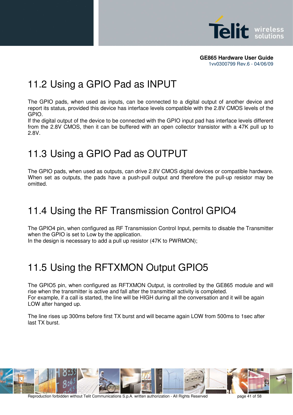       GE865 Hardware User Guide 1vv0300799 Rev.6 - 04/06/09      Reproduction forbidden without Telit Communications S.p.A. written authorization - All Rights Reserved    page 41 of 58  11.2  Using a GPIO Pad as INPUT The GPIO pads, when used as  inputs,  can  be connected to a digital output  of another device and report its status, provided this device has interface levels compatible with the 2.8V CMOS levels of the GPIO.  If the digital output of the device to be connected with the GPIO input pad has interface levels different from the 2.8V CMOS, then it can be buffered with an open collector transistor with a 47K pull up to 2.8V. 11.3  Using a GPIO Pad as OUTPUT The GPIO pads, when used as outputs, can drive 2.8V CMOS digital devices or compatible hardware. When  set  as  outputs,  the  pads  have  a  push-pull  output  and  therefore  the  pull-up  resistor  may  be omitted.  11.4  Using the RF Transmission Control GPIO4 The GPIO4 pin, when configured as RF Transmission Control Input, permits to disable the Transmitter when the GPIO is set to Low by the application. In the design is necessary to add a pull up resistor (47K to PWRMON);   11.5  Using the RFTXMON Output GPIO5 The GPIO5 pin, when configured as RFTXMON Output, is controlled by the GE865 module and will rise when the transmitter is active and fall after the transmitter activity is completed. For example, if a call is started, the line will be HIGH during all the conversation and it will be again LOW after hanged up.  The line rises up 300ms before first TX burst and will became again LOW from 500ms to 1sec after last TX burst.  