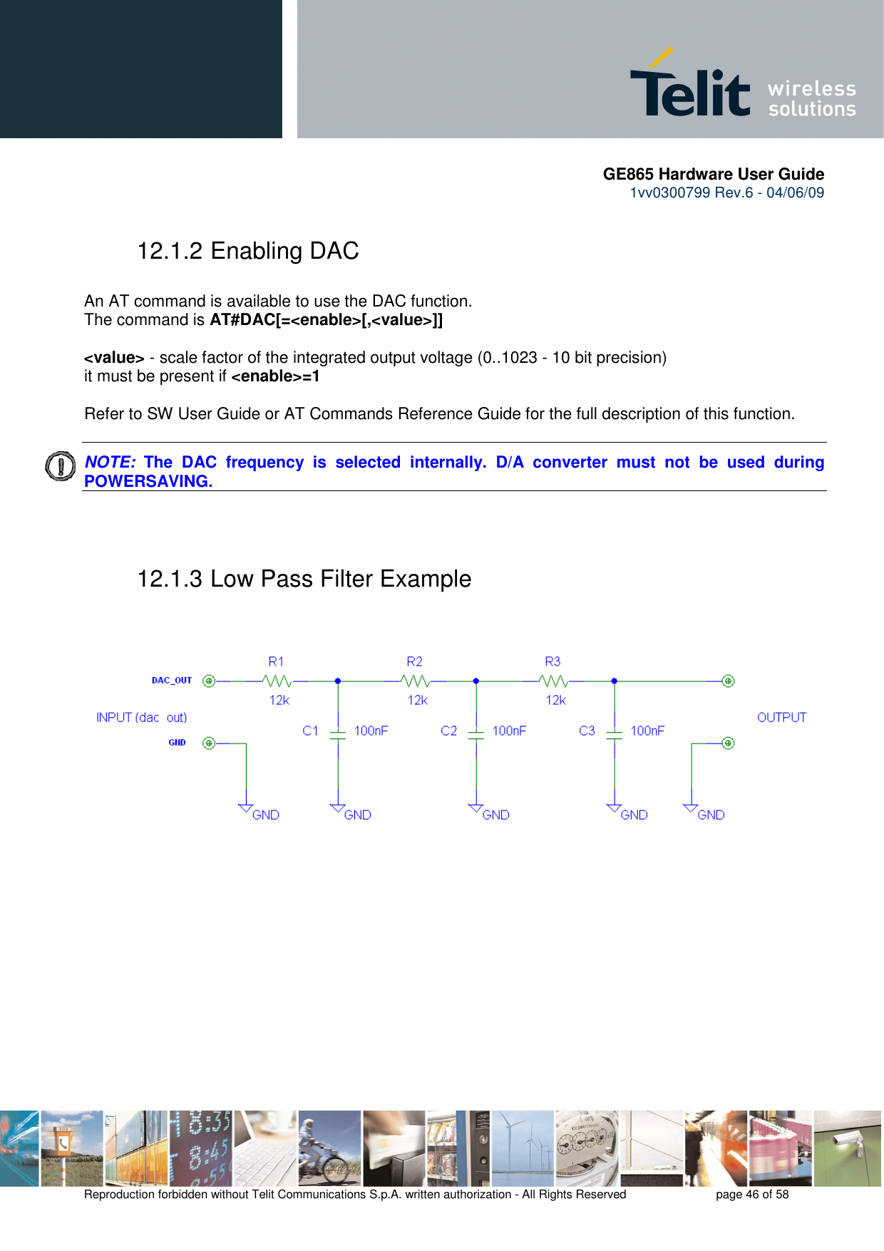       GE865 Hardware User Guide 1vv0300799 Rev.6 - 04/06/09      Reproduction forbidden without Telit Communications S.p.A. written authorization - All Rights Reserved    page 46 of 58  12.1.2 Enabling DAC  An AT command is available to use the DAC function. The command is AT#DAC[=&lt;enable&gt;[,&lt;value&gt;]]  &lt;value&gt; - scale factor of the integrated output voltage (0..1023 - 10 bit precision) it must be present if &lt;enable&gt;=1  Refer to SW User Guide or AT Commands Reference Guide for the full description of this function.  NOTE:  The  DAC  frequency  is  selected  internally.  D/A  converter  must  not  be  used  during POWERSAVING.   12.1.3 Low Pass Filter Example    