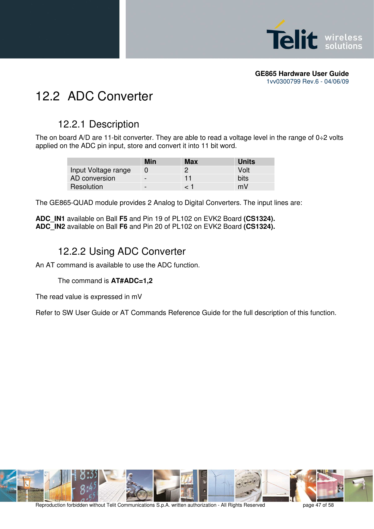       GE865 Hardware User Guide 1vv0300799 Rev.6 - 04/06/09      Reproduction forbidden without Telit Communications S.p.A. written authorization - All Rights Reserved    page 47 of 58  12.2   ADC Converter 12.2.1 Description The on board A/D are 11-bit converter. They are able to read a voltage level in the range of 0÷2 volts applied on the ADC pin input, store and convert it into 11 bit word.    Min Max Units Input Voltage range  0  2  Volt AD conversion  -  11  bits Resolution  -  &lt; 1  mV  The GE865-QUAD module provides 2 Analog to Digital Converters. The input lines are:  ADC_IN1 available on Ball F5 and Pin 19 of PL102 on EVK2 Board (CS1324). ADC_IN2 available on Ball F6 and Pin 20 of PL102 on EVK2 Board (CS1324). 12.2.2 Using ADC Converter An AT command is available to use the ADC function.  The command is AT#ADC=1,2  The read value is expressed in mV  Refer to SW User Guide or AT Commands Reference Guide for the full description of this function.  