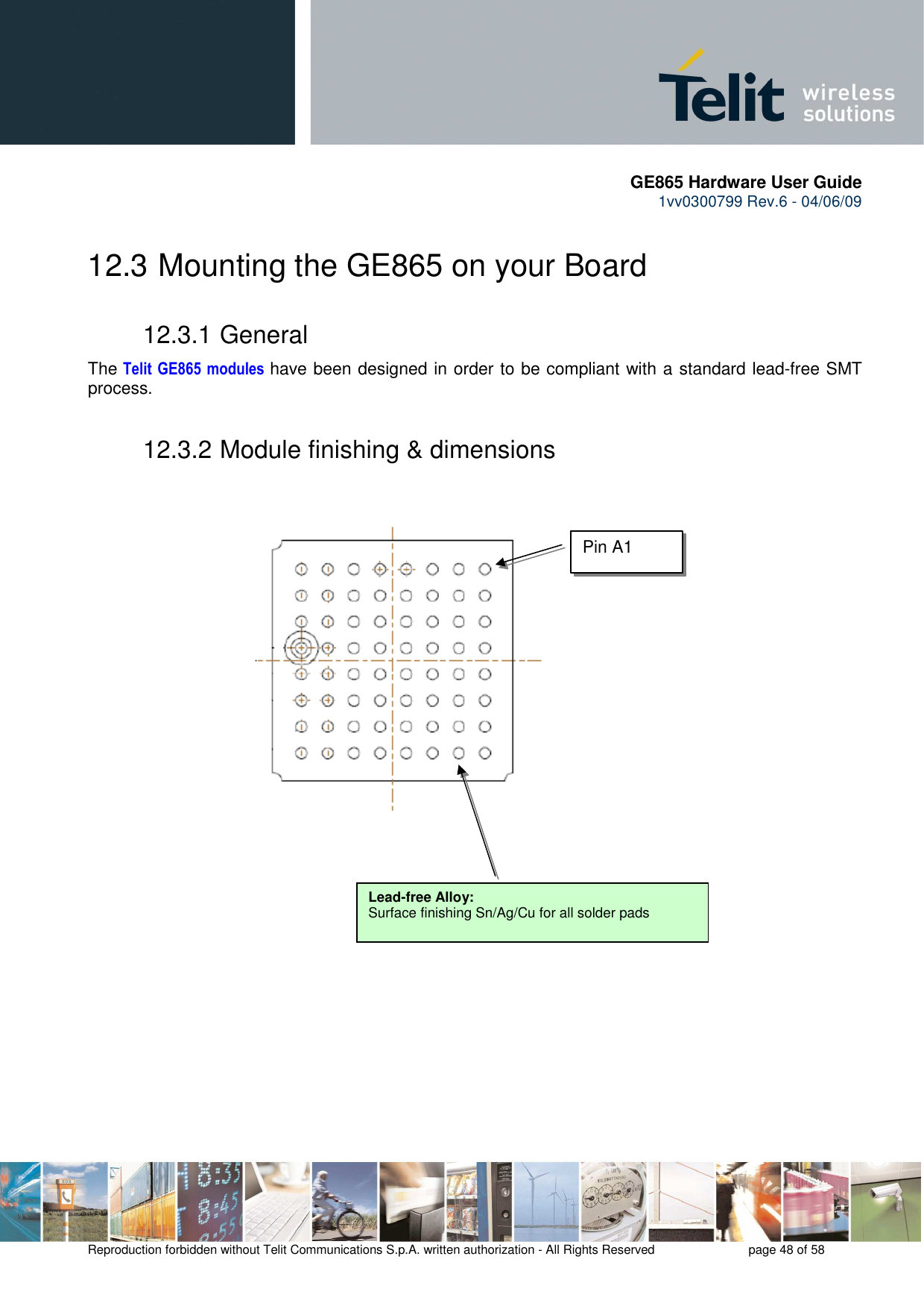       GE865 Hardware User Guide 1vv0300799 Rev.6 - 04/06/09      Reproduction forbidden without Telit Communications S.p.A. written authorization - All Rights Reserved    page 48 of 58  12.3  Mounting the GE865 on your Board 12.3.1 General The  Telit  GE865 modules have been designed in order to be compliant with a standard lead-free SMT process. 12.3.2 Module finishing &amp; dimensions                             Lead-free Alloy: Surface finishing Sn/Ag/Cu for all solder pads Pin A1 