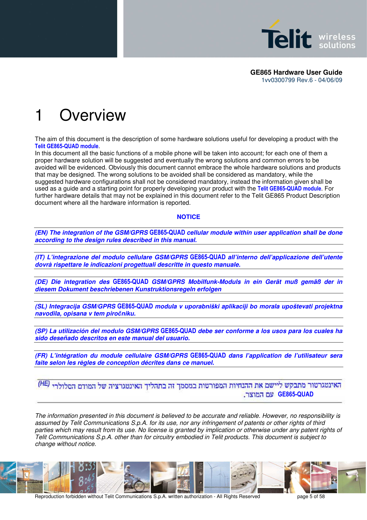       GE865 Hardware User Guide 1vv0300799 Rev.6 - 04/06/09      Reproduction forbidden without Telit Communications S.p.A. written authorization - All Rights Reserved    page 5 of 58  1  Overview The aim of this document is the description of some hardware solutions useful for developing a product with the Telit GE865-QUAD module. In this document all the basic functions of a mobile phone will be taken into account; for each one of them a proper hardware solution will be suggested and eventually the wrong solutions and common errors to be avoided will be evidenced. Obviously this document cannot embrace the whole hardware solutions and products that may be designed. The wrong solutions to be avoided shall be considered as mandatory, while the suggested hardware configurations shall not be considered mandatory, instead the information given shall be used as a guide and a starting point for properly developing your product with the Telit GE865-QUAD module. For further hardware details that may not be explained in this document refer to the Telit GE865 Product Description document where all the hardware information is reported.  NOTICE  (EN) The integration of the GSM/GPRS GE865-QUAD cellular module within user application shall be done according to the design rules described in this manual.   (IT) L’integrazione del modulo cellulare GSM/GPRS GE865-QUAD all’interno dell’applicazione dell’utente dovrà rispettare le indicazioni progettuali descritte in questo manuale.  (DE)  Die  integration  des GE865-QUAD GSM/GPRS  Mobilfunk-Moduls  in  ein  Gerät  muß  gemäß  der  in diesem Dokument beschriebenen Kunstruktionsregeln erfolgen  (SL) Integracija GSM/GPRS GE865-QUAD modula v uporabniški aplikaciji bo morala upoštevati projektna navodila, opisana v tem piročniku.  (SP) La utilización del modulo GSM/GPRS GE865-QUAD debe ser conforme a los usos para los cuales ha sido deseñado descritos en este manual del usuario.  (FR)  L’intégration  du module  cellulaire  GSM/GPRS GE865-QUAD dans  l’application  de  l’utilisateur  sera faite selon les règles de conception décrites dans ce manuel.    The information presented in this document is believed to be accurate and reliable. However, no responsibility is assumed by Telit Communications S.p.A. for its use, nor any infringement of patents or other rights of third parties which may result from its use. No license is granted by implication or otherwise under any patent rights of Telit Communications S.p.A. other than for circuitry embodied in Telit products. This document is subject to change without notice. GE865-QUAD 