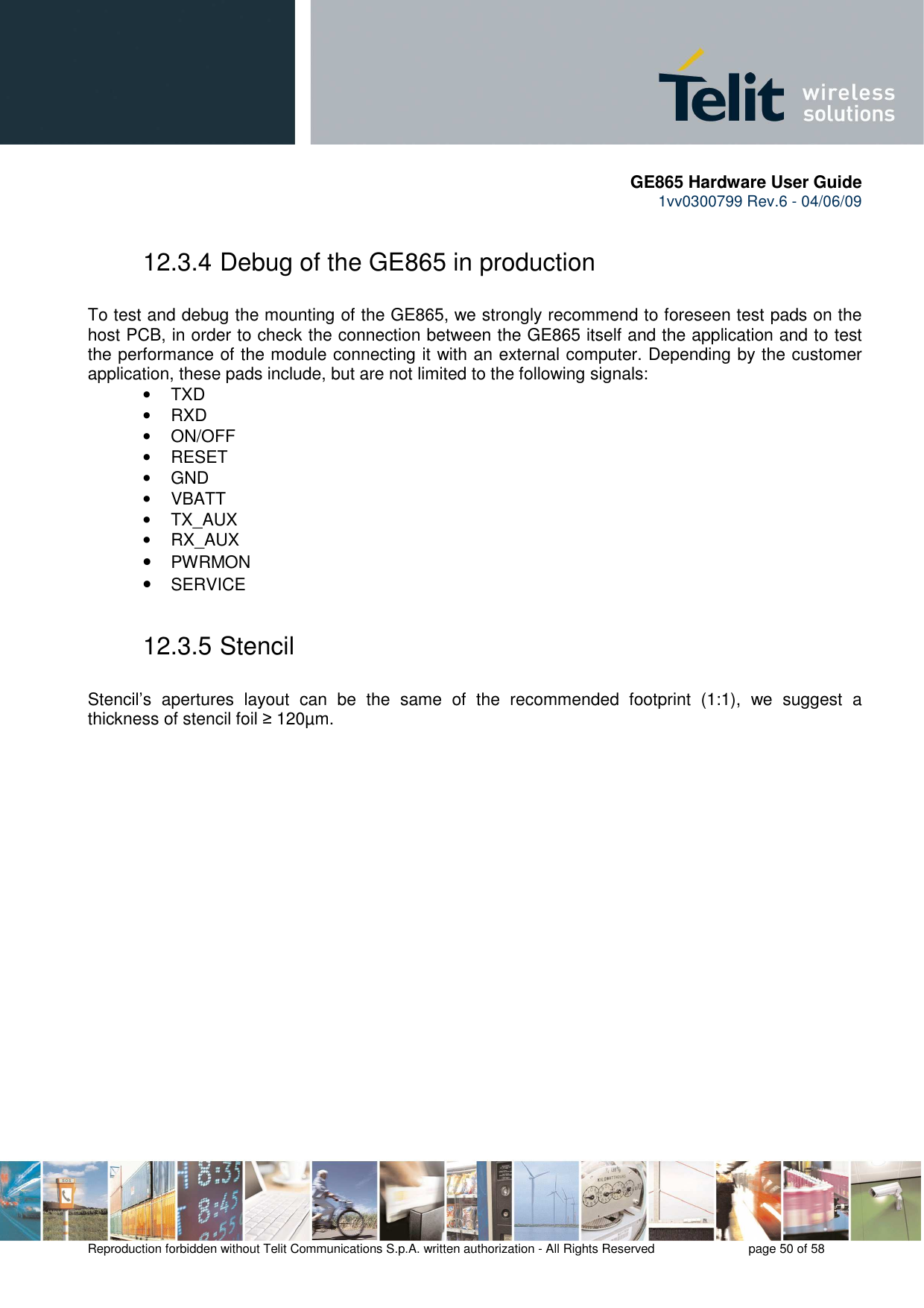       GE865 Hardware User Guide 1vv0300799 Rev.6 - 04/06/09      Reproduction forbidden without Telit Communications S.p.A. written authorization - All Rights Reserved    page 50 of 58  12.3.4 Debug of the GE865 in production  To test and debug the mounting of the GE865, we strongly recommend to foreseen test pads on the host PCB, in order to check the connection between the GE865 itself and the application and to test the performance of the module connecting it with an external computer. Depending by the customer application, these pads include, but are not limited to the following signals: •  TXD •  RXD •  ON/OFF •  RESET •  GND •  VBATT •  TX_AUX •  RX_AUX • PWRMON  • SERVICE 12.3.5 Stencil  Stencil’s  apertures  layout  can  be  the  same  of  the  recommended  footprint  (1:1),  we  suggest  a thickness of stencil foil ≥ 120µm. 