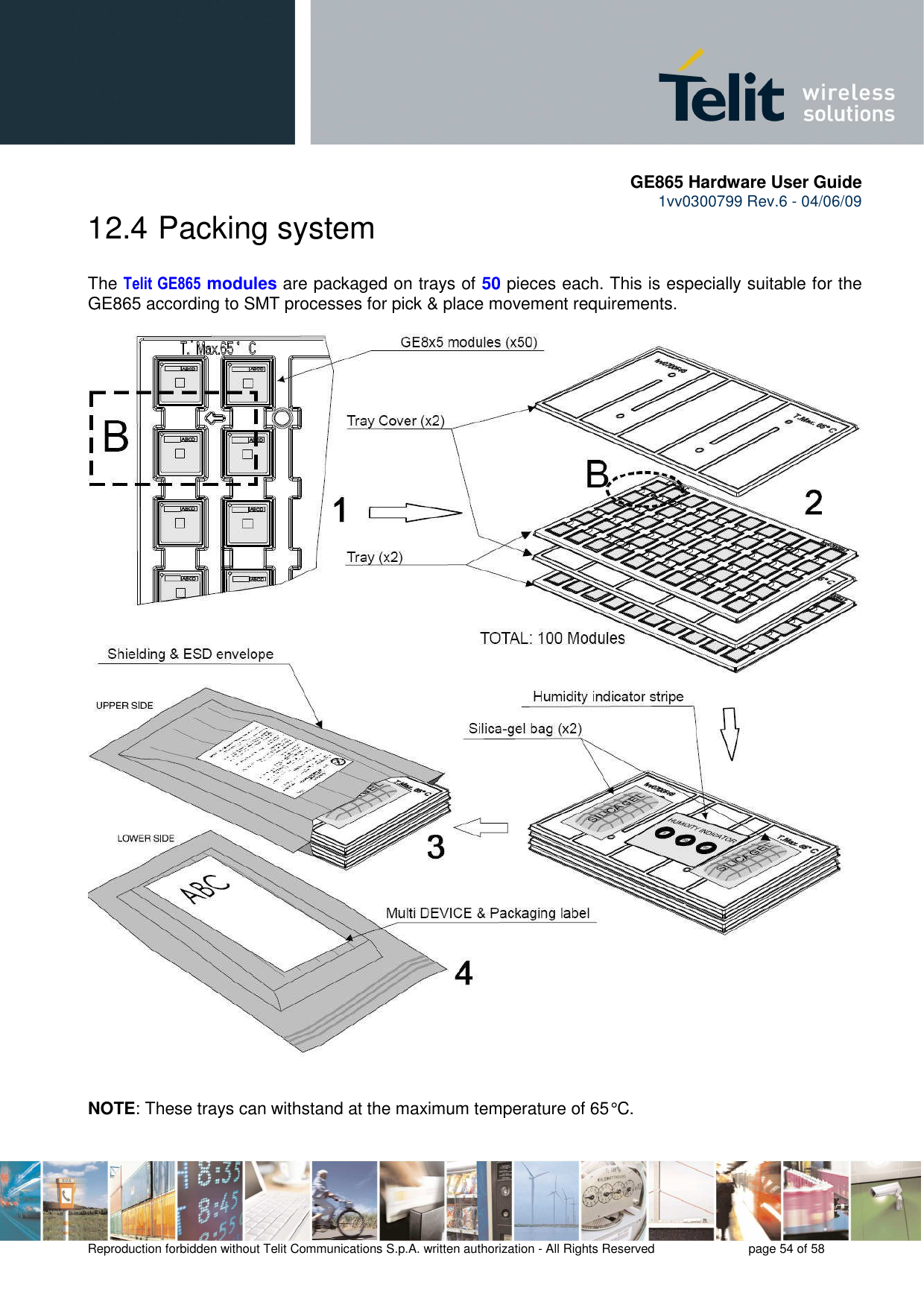       GE865 Hardware User Guide 1vv0300799 Rev.6 - 04/06/09      Reproduction forbidden without Telit Communications S.p.A. written authorization - All Rights Reserved    page 54 of 58  12.4  Packing system  The Telit GE865 modules are packaged on trays of 50 pieces each. This is especially suitable for the GE865 according to SMT processes for pick &amp; place movement requirements.    NOTE: These trays can withstand at the maximum temperature of 65° C.  
