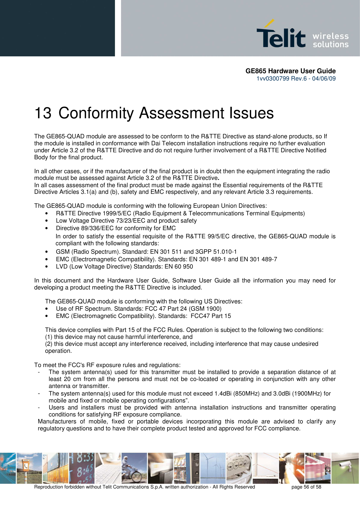       GE865 Hardware User Guide 1vv0300799 Rev.6 - 04/06/09      Reproduction forbidden without Telit Communications S.p.A. written authorization - All Rights Reserved    page 56 of 58  13 Conformity Assessment Issues The GE865-QUAD module are assessed to be conform to the R&amp;TTE Directive as stand-alone products, so If the module is installed in conformance with Dai Telecom installation instructions require no further evaluation under Article 3.2 of the R&amp;TTE Directive and do not require further involvement of a R&amp;TTE Directive Notified Body for the final product.  In all other cases, or if the manufacturer of the final product is in doubt then the equipment integrating the radio module must be assessed against Article 3.2 of the R&amp;TTE Directive.  In all cases assessment of the final product must be made against the Essential requirements of the R&amp;TTE Directive Articles 3.1(a) and (b), safety and EMC respectively, and any relevant Article 3.3 requirements.  The GE865-QUAD module is conforming with the following European Union Directives: •  R&amp;TTE Directive 1999/5/EC (Radio Equipment &amp; Telecommunications Terminal Equipments) •  Low Voltage Directive 73/23/EEC and product safety •  Directive 89/336/EEC for conformity for EMC In order to satisfy the essential requisite of the R&amp;TTE 99/5/EC directive, the GE865-QUAD module is compliant with the following standards:  •  GSM (Radio Spectrum). Standard: EN 301 511 and 3GPP 51.010-1  •  EMC (Electromagnetic Compatibility). Standards: EN 301 489-1 and EN 301 489-7 •  LVD (Low Voltage Directive) Standards: EN 60 950  In  this  document  and  the  Hardware  User  Guide,  Software  User  Guide  all  the  information  you  may  need  for developing a product meeting the R&amp;TTE Directive is included.  The GE865-QUAD module is conforming with the following US Directives: •  Use of RF Spectrum. Standards: FCC 47 Part 24 (GSM 1900) •  EMC (Electromagnetic Compatibility). Standards:  FCC47 Part 15  This device complies with Part 15 of the FCC Rules. Operation is subject to the following two conditions: (1) this device may not cause harmful interference, and (2) this device must accept any interference received, including interference that may cause undesired operation. To meet the FCC&apos;s RF exposure rules and regulations: -  The system antenna(s) used for  this transmitter must be installed to provide a separation distance  of at least 20 cm from all the persons and must not  be co-located or operating in conjunction  with any other antenna or transmitter. - The system antenna(s) used for this module must not exceed 1.4dBi (850MHz) and 3.0dBi (1900MHz) for mobile and fixed or mobile operating configurations”. -  Users  and  installers  must  be  provided  with  antenna  installation  instructions  and  transmitter  operating conditions for satisfying RF exposure compliance. Manufacturers  of  mobile,  fixed  or  portable  devices  incorporating  this  module  are  advised  to  clarify  any regulatory questions and to have their complete product tested and approved for FCC compliance.  