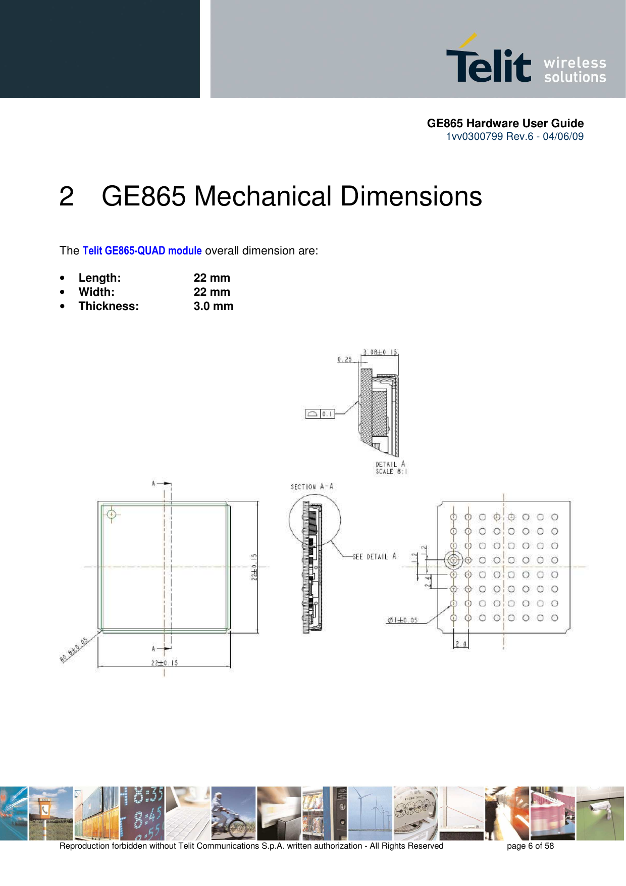       GE865 Hardware User Guide 1vv0300799 Rev.6 - 04/06/09      Reproduction forbidden without Telit Communications S.p.A. written authorization - All Rights Reserved    page 6 of 58  2  GE865 Mechanical Dimensions  The Telit GE865-QUAD module overall dimension are:  • Length:     22 mm • Width:     22 mm  • Thickness:     3.0 mm    