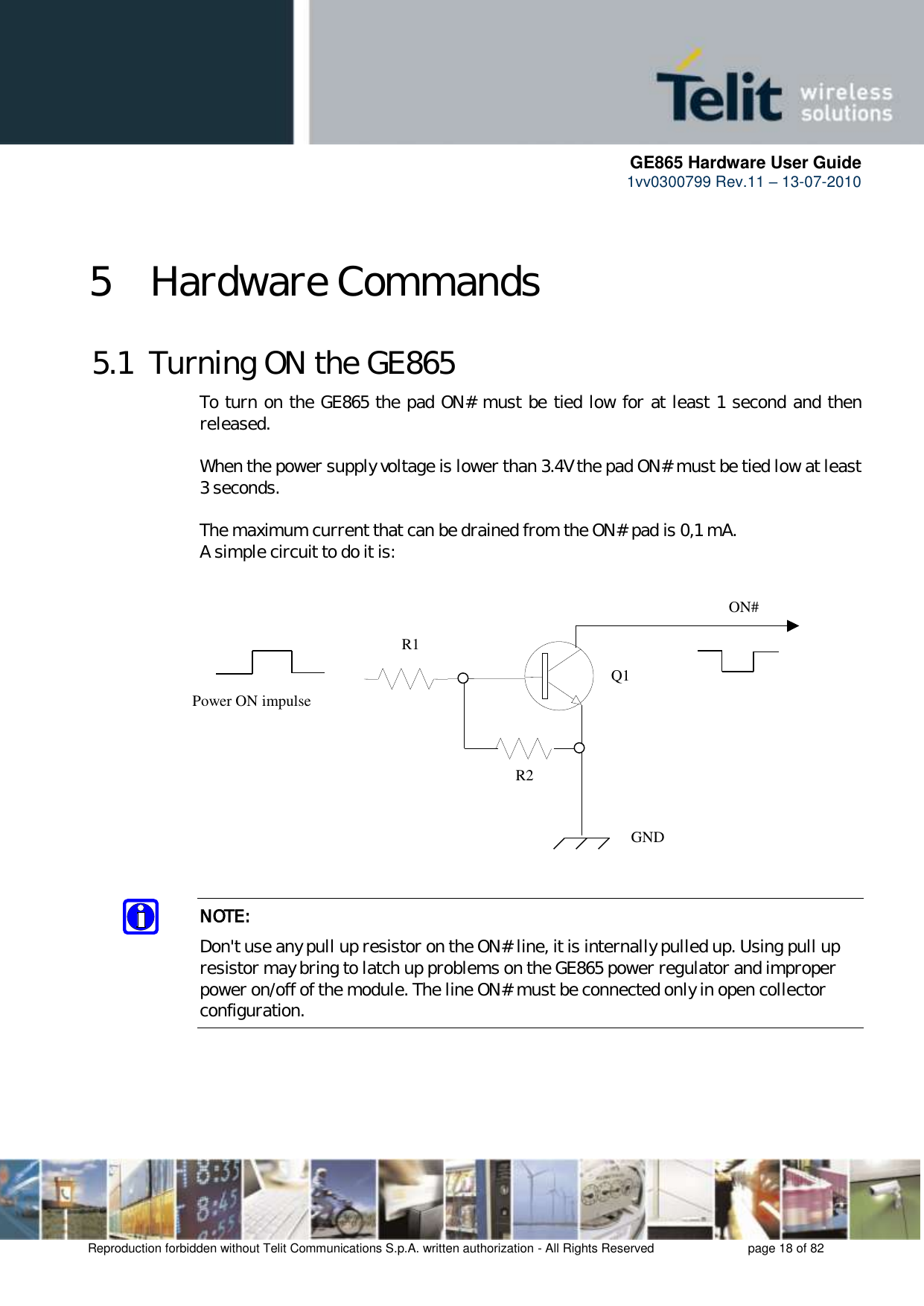      GE865 Hardware User Guide 1vv0300799 Rev.11 – 13-07-2010       Reproduction forbidden without Telit Communications S.p.A. written authorization - All Rights Reserved    page 18 of 82  5 Hardware Commands 5.1  Turning ON the GE865 To turn on the GE865 the pad ON# must be tied low for at least 1 second and then released.  When the power supply voltage is lower than 3.4V the pad ON# must be tied low at least 3 seconds.  The maximum current that can be drained from the ON# pad is 0,1 mA. A simple circuit to do it is:   NOTE: Don&apos;t use any pull up resistor on the ON# line, it is internally pulled up. Using pull up resistor may bring to latch up problems on the GE865 power regulator and improper power on/off of the module. The line ON# must be connected only in open collector configuration.    ON#Power ON impulse  GNDR1R2Q1