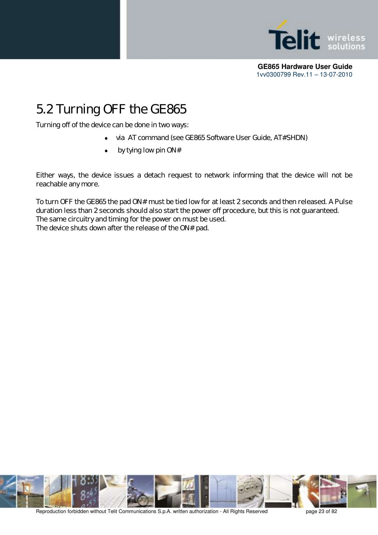      GE865 Hardware User Guide 1vv0300799 Rev.11 – 13-07-2010       Reproduction forbidden without Telit Communications S.p.A. written authorization - All Rights Reserved    page 23 of 82  5.2 Turning OFF the GE865 Turning off of the device can be done in two ways:  via  AT command (see GE865 Software User Guide, AT#SHDN)   by tying low pin ON#  Either ways, the  device issues a detach request to  network informing that the  device will not  be reachable any more.   To turn OFF the GE865 the pad ON# must be tied low for at least 2 seconds and then released. A Pulse duration less than 2 seconds should also start the power off procedure, but this is not guaranteed. The same circuitry and timing for the power on must be used.  The device shuts down after the release of the ON# pad.  