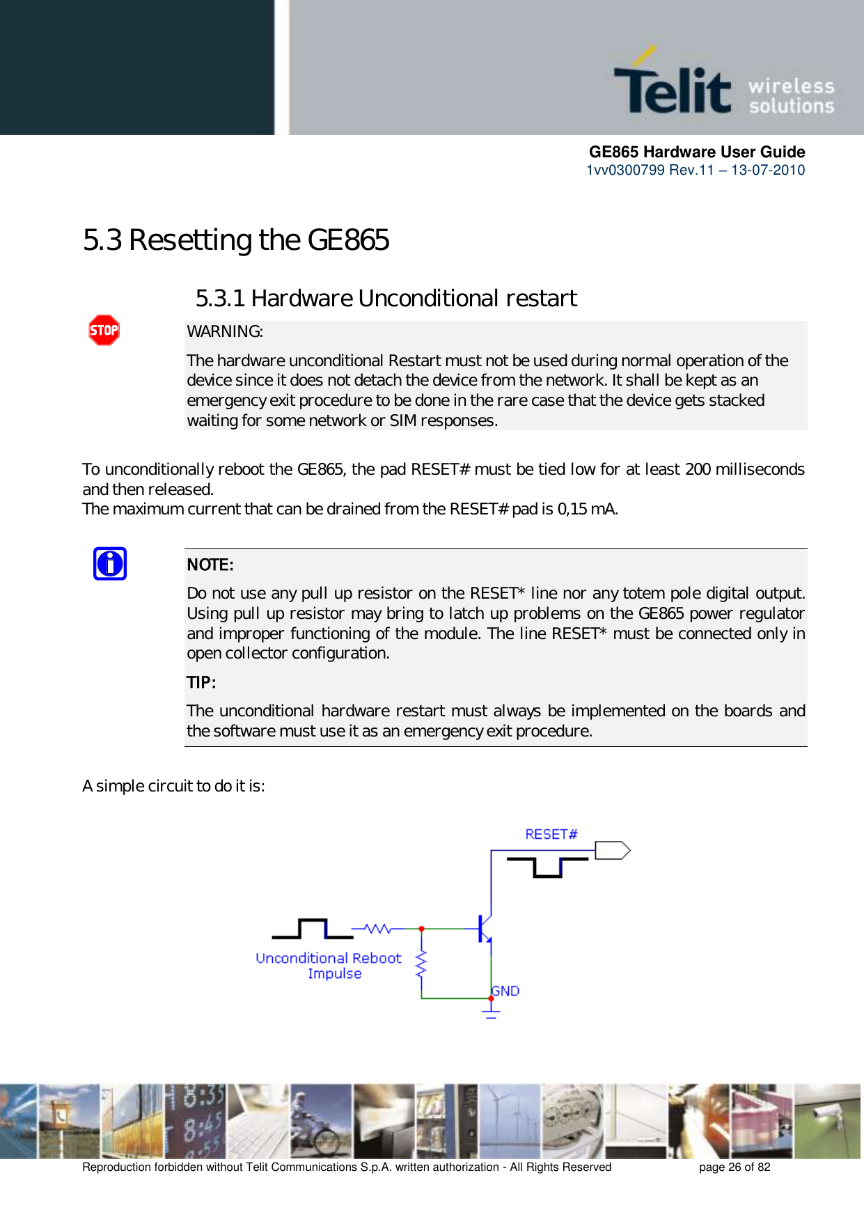      GE865 Hardware User Guide 1vv0300799 Rev.11 – 13-07-2010       Reproduction forbidden without Telit Communications S.p.A. written authorization - All Rights Reserved    page 26 of 82  5.3 Resetting the GE865 5.3.1 Hardware Unconditional restart  WARNING: The hardware unconditional Restart must not be used during normal operation of the device since it does not detach the device from the network. It shall be kept as an emergency exit procedure to be done in the rare case that the device gets stacked waiting for some network or SIM responses.  To unconditionally reboot the GE865, the pad RESET# must be tied low for at least 200 milliseconds and then released. The maximum current that can be drained from the RESET# pad is 0,15 mA.  NOTE:  Do not use any pull up resistor on the RESET* line nor any totem pole digital output. Using pull up resistor may bring to latch up problems on the GE865 power regulator and improper functioning of the module. The line RESET* must be connected only in open collector configuration. TIP: The unconditional hardware restart must always be implemented on the boards and the software must use it as an emergency exit procedure.  A simple circuit to do it is:    