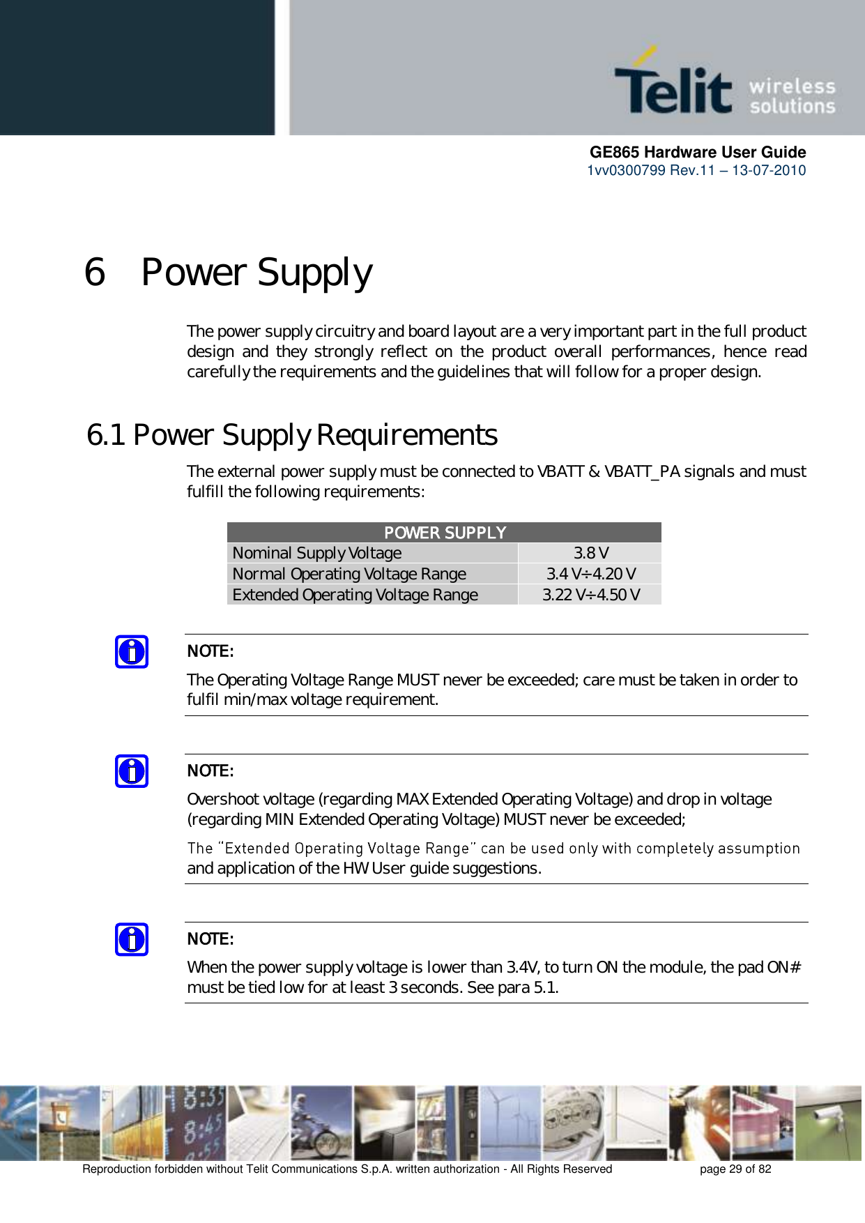      GE865 Hardware User Guide 1vv0300799 Rev.11 – 13-07-2010       Reproduction forbidden without Telit Communications S.p.A. written authorization - All Rights Reserved    page 29 of 82  6 Power Supply The power supply circuitry and board layout are a very important part in the full product design  and  they  strongly  reflect  on  the  product  overall  performances,  hence  read carefully the requirements and the guidelines that will follow for a proper design. 6.1 Power Supply Requirements The external power supply must be connected to VBATT &amp; VBATT_PA signals and must fulfill the following requirements:  POWER SUPPLY Nominal Supply Voltage 3.8 V Normal Operating Voltage Range 3.4 V÷ 4.20 V Extended Operating Voltage Range 3.22 V÷ 4.50 V  NOTE: The Operating Voltage Range MUST never be exceeded; care must be taken in order to fulfil min/max voltage requirement.  NOTE: Overshoot voltage (regarding MAX Extended Operating Voltage) and drop in voltage (regarding MIN Extended Operating Voltage) MUST never be exceeded;  and application of the HW User guide suggestions.   NOTE: When the power supply voltage is lower than 3.4V, to turn ON the module, the pad ON# must be tied low for at least 3 seconds. See para 5.1.    