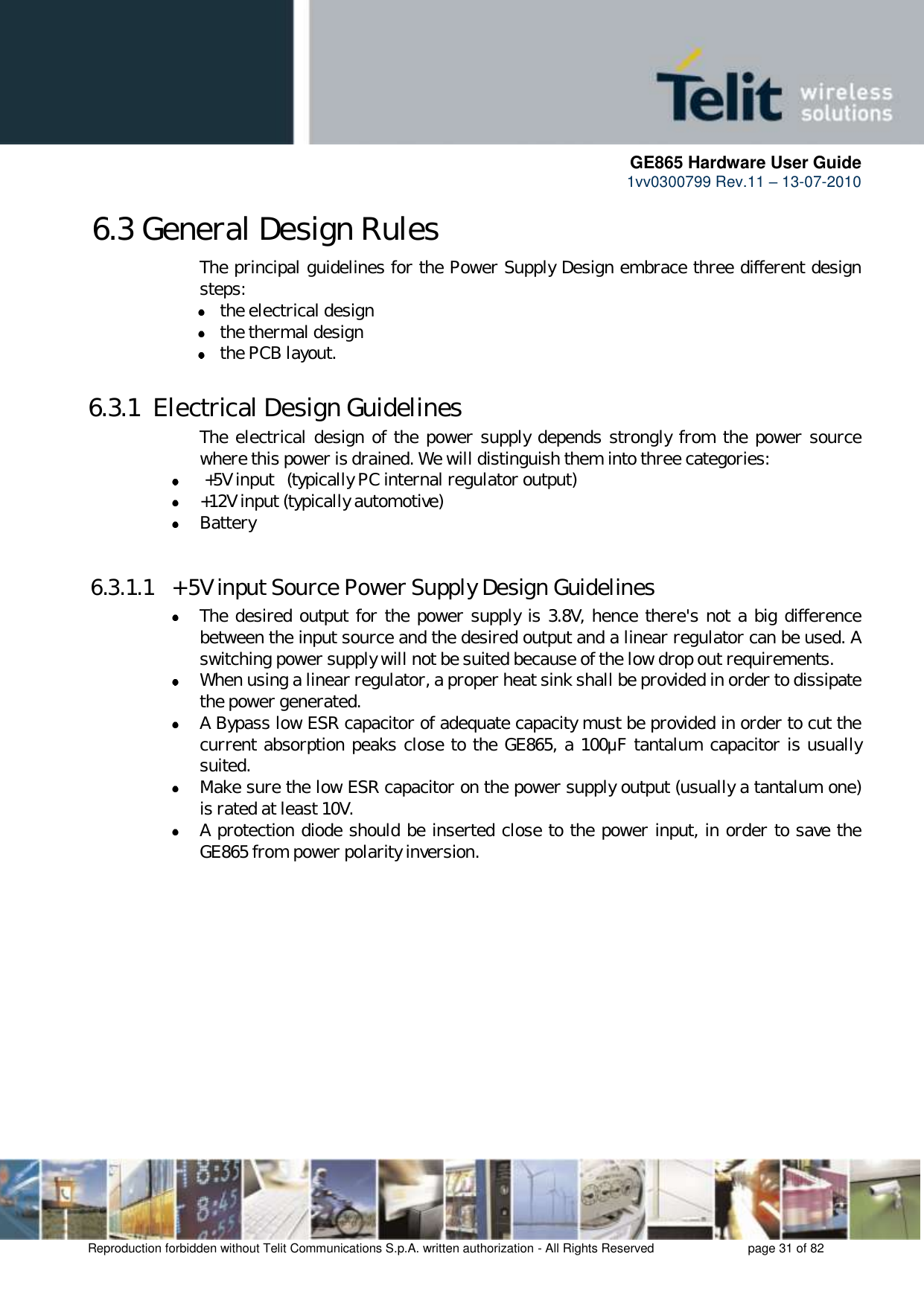      GE865 Hardware User Guide 1vv0300799 Rev.11 – 13-07-2010       Reproduction forbidden without Telit Communications S.p.A. written authorization - All Rights Reserved    page 31 of 82  6.3 General Design Rules The principal guidelines for the Power Supply Design embrace three different design steps:  the electrical design  the thermal design  the PCB layout. 6.3.1  Electrical Design Guidelines The electrical design of the power  supply depends strongly from the  power source where this power is drained. We will distinguish them into three categories:   +5V input   (typically PC internal regulator output)  +12V input (typically automotive)  Battery  6.3.1.1  + 5V input Source Power Supply Design Guidelines  The desired output for the power supply is 3.8V, hence there&apos;s not a big difference between the input source and the desired output and a linear regulator can be used. A switching power supply will not be suited because of the low drop out requirements.  When using a linear regulator, a proper heat sink shall be provided in order to dissipate the power generated.  A Bypass low ESR capacitor of adequate capacity must be provided in order to cut the current absorption peaks close to the GE865, a 100μF tantalum capacitor is usually suited.  Make sure the low ESR capacitor on the power supply output (usually a tantalum one) is rated at least 10V.  A protection diode should be inserted close to the power input, in order to save the GE865 from power polarity inversion. 